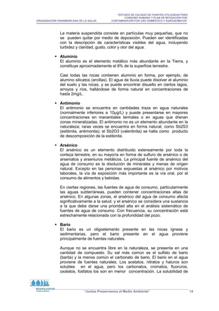 “ESTUDIO DE CALIDAD DE FUENTES UTILIZADAS PARA
CONSUMO HUMANO Y PLAN DE MITIGACIÓN POR
ORGANIZACIÓN PANAMERICANA DE LA SALUD CONTAMINACIÓN POR USO DOMÉSTICO Y AGROQUÍMICOS”
“Juntos Preservamos el Medio Ambiente” 14
La materia suspendida consiste en partículas muy pequeñas, que no
se pueden quitar por medio de deposición. Pueden ser identificadas
con la descripción de características visibles del agua, incluyendo
turbidez y claridad, gusto, color y olor del agua.
 Aluminio
El aluminio es el elemento metálico más abundante en la Tierra, y
constituye aproximadamente el 8% de la superficie terrestre.
Casi todas las rocas contienen aluminio en forma, por ejemplo, de
alumino silicatos (arcillas). El agua de lluvia puede disolver el aluminio
del suelo y las rocas, y se puede encontrar disuelto en ciertos lagos,
arroyos y ríos, hallándose de forma natural en concentraciones de
hasta 2mg/L.
 Antimonio
El antimonio se encuentra en cantidades traza en agua naturales
(normalmente inferiores a 10µg/L) y puede presentarse en mayores
concentraciones en manantiales termales o en aguas que drenan
zonas mineralizadas. El antimonio no es un elemento abundante en la
naturaleza; raras veces se encuentra en forma natural, como Sb2S3
(estibnita, antimonita); el Sb2O3 (valentinita) se halla como producto
de descomposición de la estibinita.
 Arsénico
El arsénico es un elemento distribuido extensamente por toda la
corteza terrestre, en su mayoría en forma de sulfuro de arsénico o de
arseniatos y arseniuros metálicos. La principal fuente de arsénico del
agua de consumo es la disolución de minerales y menas de origen
natural. Excepto en las personas expuestas al arsénico por motivos
laborales, la vía de exposición más importante es la vía oral, por el
consumo de alimentos y bebidas.
En ciertas regiones, las fuentes de agua de consumo, particularmente
las aguas subterráneas, pueden contener concentraciones altas de
arsénico. En algunas zonas, el arsénico del agua de consumo afecta
significativamente a la salud, y el arsénico se considera una sustancia
a la que debe darse una prioridad alta en el análisis sistemático de
fuentes de agua de consumo. Con frecuencia, su concentración está
estrechamente relacionada con la profundidad del pozo.
 Bario
El bario es un oligoelemento presente en las rocas ígneas y
sedimentarias, pero el bario presente en el agua proviene
principalmente de fuentes naturales.
Aunque no se encuentra libre en la naturaleza, se presenta en una
cantidad de compuesto. Su sal más común es el sulfato de bario
(barita) y la menos común el carbonato de bario. El bario en el agua
proviene de fuentes naturales. Los acetatos, nitratos y haluros son
solubles en el agua, pero los carbonatos, cromatos, fluoruros,
oxalatos, fosfatos los son en menor concentración. La solubilidad de
 