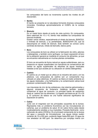 “ESTUDIO DE CALIDAD DE FUENTES UTILIZADAS PARA
CONSUMO HUMANO Y PLAN DE MITIGACIÓN POR
ORGANIZACIÓN PANAMERICANA DE LA SALUD CONTAMINACIÓN POR USO DOMÉSTICO Y AGROQUÍMICOS”
“Juntos Preservamos el Medio Ambiente” 15
los compuestos del bario se incrementa cuando los niveles de pH
descienden.
 Berilio
El berilio se presenta en la naturaleza formando diversos compuestos
minerales. Constituye aproximadamente el 0,006% de la corteza
terrestre.
 Bismuto
Es un metal típico desde el punto de vista químico. En compuestos,
tiene valencias de +3 o +5, siendo más estables los compuestos de
bismuto trivalente.
Existen varios nitratos, especialmente el nitrato de bismuto, Bi(NO3)3,
o trinitrato de bismuto, y su pentahidrato, Bi(NO3)3•5H 2O, que se
descompone en nitrato de bismuto. Éste también se conoce como
oxinitrato de bismuto, nitrato de bismutilo, blanco perla.
 Boro
Los compuestos de boro se utilizan en la fabricación de vidrio, jabones
y detergentes, y también como ignífugos. La mayor exposición al boro
de la población general es mediante el consumo de alimentos, ya que
se encuentra naturalmente en muchas plantas comestibles.
El boro se encuentra de forma natural en aguas subterráneas, pero su
presencia en aguas superficiales con frecuencia es consecuencia del
vertido en aguas superficiales de efluentes de aguas residuales
tratadas (a las que accede por su utilización en ciertos detergentes).
 Cadmio
El cadmio es un metal que se utiliza en la industria del acero y en los
plásticos. Los compuestos de cadmio son un componente muy
utilizado en pilas eléctricas. El cadmio se libera al medio ambiente en
las aguas residuales, y los fertilizantes y la contaminación aérea local
producen contaminación difusa.
Las impurezas de cinc de las soldaduras y las tuberías galvanizadas y
algunos accesorios de fontanería metálicos también pueden
contaminar el agua de consumo. La principal fuente de exposición
diaria al cadmio son los alimentos. La ingesta oral diaria es de 10 a 35
g. El consumo de tabaco es una fuente adicional significativa de
exposición al cadmio.
 Calcio
Junto con el magnesio son los principales causantes de la dureza.
Representa más un problema Económico por las incrustaciones en
cañerías, que un problema de salud. El ión calcio forma sales desde
moderadamente solubles a muy insolubles. Precipita fácilmente como
carbonato de calcio (CO3Ca). Es el principal componente de la dureza
del agua y causante de incrustaciones. Las aguas dulces suelen
contener de 10 a 250 ppm, pudiendo llegar hasta 600 ppm. El agua de
mar alrededor de 400 ppm. Se determina por complejo metría con
 