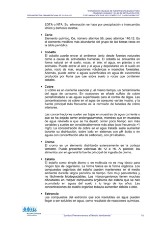 “ESTUDIO DE CALIDAD DE FUENTES UTILIZADAS PARA
CONSUMO HUMANO Y PLAN DE MITIGACIÓN POR
ORGANIZACIÓN PANAMERICANA DE LA SALUD CONTAMINACIÓN POR USO DOMÉSTICO Y AGROQUÍMICOS”
“Juntos Preservamos el Medio Ambiente” 16
EDTA o NTA. Su eliminación se hace por precipitación e intercambio
iónico y ósmosis inversa.
 Cerio
Elemento químico, Ce, número atómico 58, peso atómico 140.12. Es
el elemento metálico más abundante del grupo de las tierras raras en
la tabla periódica.
 Cobalto
El cobalto puede entrar al ambiente tanto desde fuentes naturales
como a causa de actividades humanas. El cobalto se encuentra en
forma natural en el suelo, rocas, el aire, el agua, en plantas y en
animales. Puede entrar al aire y al agua y depositarse en el suelo en
polvo, rocío de mar, erupciones volcánicas e incendios forestales.
Además, puede entrar a aguas superficiales en agua de escorrentía
producida por lluvia que cae sobre suelo o rocas que contienen
cobalto.
 Cobre
El cobre es un nutriente esencial y, al mismo tiempo, un contaminante
del agua de consumo. En ocasiones se añade sulfato de cobre
pentahidratado a las aguas superficiales para el control de algas. Las
concentraciones de cobre en el agua de consumo varían mucho, y la
fuente principal más frecuente es la corrosión de tuberías de cobre
interiores.
Las concentraciones suelen ser bajas en muestras de agua corriente o
que se ha dejado correr prolongadamente, mientras que en muestras
de agua retenida o que se ha dejado correr poco tiempo son más
variables y suelen ser considerablemente más altas (con frecuencia 1
mg/l). La concentración de cobre en el agua tratada suele aumentar
durante su distribución, sobre todo en sistemas con pH ácido o en
aguas con concentración alta de carbonato, con pH alcalino.
 Cromo
El cromo es un elemento distribuido extensamente en la corteza
terrestre. Puede presentar valencias de +2 a +6. Al parecer, los
alimentos son en general la fuente principal de ingesta de cromo.
 Estaño
El estaño como simple átomo o en molécula no es muy tóxico para
ningún tipo de organismo. La forma tóxica es la forma orgánica. Los
compuestos orgánicos del estaño pueden mantenerse en el medio
ambiente durante largos periodos de tiempo. Son muy persistentes y
no fácilmente biodegradables. Los microorganismos tienen muchas
dificultades en romper compuestos orgánicos del estaño que se han
acumulado en aguas del suelo a lo largo de los años. Las
concentraciones de estaño orgánico todavía aumentan debido a esto.
 Estroncio
Los compuestos del estroncio que son insolubles en agua pueden
llegar a ser solubles en agua, como resultado de reacciones químicas.
 