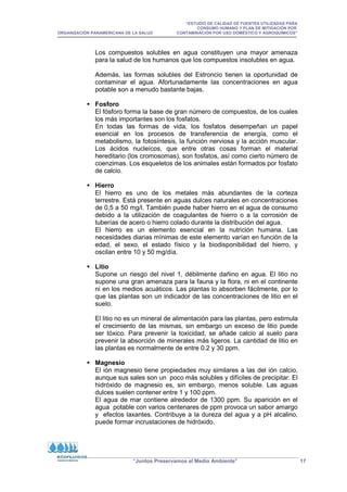 “ESTUDIO DE CALIDAD DE FUENTES UTILIZADAS PARA
CONSUMO HUMANO Y PLAN DE MITIGACIÓN POR
ORGANIZACIÓN PANAMERICANA DE LA SALUD CONTAMINACIÓN POR USO DOMÉSTICO Y AGROQUÍMICOS”
“Juntos Preservamos el Medio Ambiente” 17
Los compuestos solubles en agua constituyen una mayor amenaza
para la salud de los humanos que los compuestos insolubles en agua.
Además, las formas solubles del Estroncio tienen la oportunidad de
contaminar el agua. Afortunadamente las concentraciones en agua
potable son a menudo bastante bajas.
 Fosforo
El fósforo forma la base de gran número de compuestos, de los cuales
los más importantes son los fosfatos.
En todas las formas de vida, los fosfatos desempeñan un papel
esencial en los procesos de transferencia de energía, como el
metabolismo, la fotosíntesis, la función nerviosa y la acción muscular.
Los ácidos nucleícos, que entre otras cosas forman el material
hereditario (los cromosomas), son fosfatos, así como cierto número de
coenzimas. Los esqueletos de los animales están formados por fosfato
de calcio.
 Hierro
El hierro es uno de los metales más abundantes de la corteza
terrestre. Está presente en aguas dulces naturales en concentraciones
de 0,5 a 50 mg/l. También puede haber hierro en el agua de consumo
debido a la utilización de coagulantes de hierro o a la corrosión de
tuberías de acero o hierro colado durante la distribución del agua.
El hierro es un elemento esencial en la nutrición humana. Las
necesidades diarias mínimas de este elemento varían en función de la
edad, el sexo, el estado físico y la biodisponibilidad del hierro, y
oscilan entre 10 y 50 mg/día.
 Litio
Supone un riesgo del nivel 1, débilmente dañino en agua. El litio no
supone una gran amenaza para la fauna y la flora, ni en el continente
ni en los medios acuáticos. Las plantas lo absorben fácilmente, por lo
que las plantas son un indicador de las concentraciones de litio en el
suelo.
El litio no es un mineral de alimentación para las plantas, pero estimula
el crecimiento de las mismas, sin embargo un exceso de litio puede
ser tóxico. Para prevenir la toxicidad, se añade calcio al suelo para
prevenir la absorción de minerales más ligeros. La cantidad de litio en
las plantas es normalmente de entre 0.2 y 30 ppm.
 Magnesio
El ión magnesio tiene propiedades muy similares a las del ión calcio,
aunque sus sales son un poco más solubles y difíciles de precipitar. El
hidróxido de magnesio es, sin embargo, menos soluble. Las aguas
dulces suelen contener entre 1 y 100 ppm.
El agua de mar contiene alrededor de 1300 ppm. Su aparición en el
agua potable con varios centenares de ppm provoca un sabor amargo
y efectos laxantes. Contribuye a la dureza del agua y a pH alcalino,
puede formar incrustaciones de hidróxido.
 