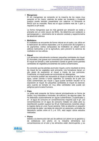 “ESTUDIO DE CALIDAD DE FUENTES UTILIZADAS PARA
CONSUMO HUMANO Y PLAN DE MITIGACIÓN POR
ORGANIZACIÓN PANAMERICANA DE LA SALUD CONTAMINACIÓN POR USO DOMÉSTICO Y AGROQUÍMICOS”
“Juntos Preservamos el Medio Ambiente” 18
 Manganeso
El ión manganeso se comporta en la mayoría de los casos muy
parecido al ión hierro, además de poder ser bivalente y trivalente
positivo puede también presentarse con valencia +4 formando el
MnO2 que es insoluble. Rara vez el agua contiene más de 1 ppm y
requiere un pH ácido.
La forma manganeso que es más general por aireación se oxida y
precipita con un color oscuro de MnO2. Se determina por oxidación a
permanganato y colorimetría de la solución oxidada y espectrometría
de absorción atómica
 Molibdeno
El molibdeno se encuentra de forma natural en el suelo y se utiliza en
la fabricación de aceros especiales y en la producción de tungsteno y
de pigmentos; ciertos compuestos de molibdeno se utilizan como
aditivos lubricantes y en la agricultura, para prevenir la carencia de
molibdeno en los cultivos.
 Níquel
Los alimentos naturalmente contienen pequeñas cantidades de níquel.
El chocolate y las grasas son conocidos por contener altas cantidades.
El níquel es tomado y este aumentará cuando la gente come grandes
cantidades de vegetales procedentes de suelos contaminados.
Es conocido que las plantas acumulan níquel y como resultado la toma
de níquel de los vegetales será eminente. Los fumadores tienen un
alto grado de exposición al níquel a través de sus pulmones.
Finalmente, el níquel puede ser encontrado en detergentes.
Los humanos pueden ser expuestos al níquel al respirar el aire, beber
agua, comer comida o fumar cigarrillos. El contacto de la piel con
suelo contaminado por níquel o agua puede también resultar en la
exposición al níquel. En pequeñas cantidades el níquel es esencial,
pero cuando es tomado en muy altas cantidades este puede ser
peligroso para la salud humana.
 Plata
La plata está presente de forma natural principalmente en forma de
óxidos, muy insolubles e inmóviles, de sulfuros y de algunas sales. Se
ha detectado ocasionalmente en aguas subterráneas y superficiales y
en el agua de consumo en concentraciones mayores que 5 g/l. Las
concentraciones en el agua de consumo tratada con plata para su
desinfección pueden superar los 50 g/l. Estimaciones recientes sitúan
la ingesta diaria en unos 7g por persona. Sólo se absorbe un pequeño
porcentaje de plata. Las tasas de retención en personas y animales de
laboratorio oscilan entre el 0 y el 10%, esto según varios estudios
realizados.
 Plomo
Debido a la disminución del uso de aditivos con plomo en la gasolina y
de soldaduras con plomo en la industria alimentaria sus
concentraciones en el aire y los alimentos están disminuyendo, y es
 