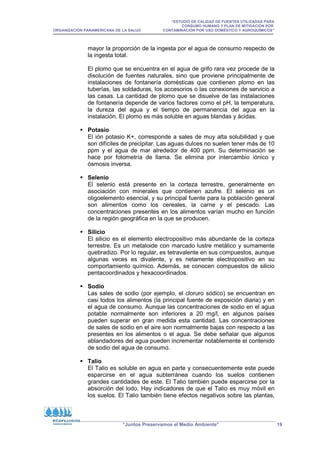 “ESTUDIO DE CALIDAD DE FUENTES UTILIZADAS PARA
CONSUMO HUMANO Y PLAN DE MITIGACIÓN POR
ORGANIZACIÓN PANAMERICANA DE LA SALUD CONTAMINACIÓN POR USO DOMÉSTICO Y AGROQUÍMICOS”
“Juntos Preservamos el Medio Ambiente” 19
mayor la proporción de la ingesta por el agua de consumo respecto de
la ingesta total.
El plomo que se encuentra en el agua de grifo rara vez procede de la
disolución de fuentes naturales, sino que proviene principalmente de
instalaciones de fontanería domésticas que contienen plomo en las
tuberías, las soldaduras, los accesorios o las conexiones de servicio a
las casas. La cantidad de plomo que se disuelve de las instalaciones
de fontanería depende de varios factores como el pH, la temperatura,
la dureza del agua y el tiempo de permanencia del agua en la
instalación. El plomo es más soluble en aguas blandas y ácidas.
 Potasio
El ión potasio K+, corresponde a sales de muy alta solubilidad y que
son difíciles de precipitar. Las aguas dulces no suelen tener más de 10
ppm y el agua de mar alrededor de 400 ppm. Su determinación se
hace por fotometría de llama. Se elimina por intercambio iónico y
ósmosis inversa.
 Selenio
El selenio está presente en la corteza terrestre, generalmente en
asociación con minerales que contienen azufre. El selenio es un
oligoelemento esencial, y su principal fuente para la población general
son alimentos como los cereales, la carne y el pescado. Las
concentraciones presentes en los alimentos varían mucho en función
de la región geográfica en la que se producen.
 Silicio
El silicio es el elemento electropositivo más abundante de la corteza
terrestre. Es un metaloide con marcado lustre metálico y sumamente
quebradizo. Por lo regular, es tetravalente en sus compuestos, aunque
algunas veces es divalente, y es netamente electropositivo en su
comportamiento químico. Además, se conocen compuestos de silicio
pentacoordinados y hexacoordinados.
 Sodio
Las sales de sodio (por ejemplo, el cloruro sódico) se encuentran en
casi todos los alimentos (la principal fuente de exposición diaria) y en
el agua de consumo. Aunque las concentraciones de sodio en el agua
potable normalmente son inferiores a 20 mg/l, en algunos países
pueden superar en gran medida esta cantidad. Las concentraciones
de sales de sodio en el aire son normalmente bajas con respecto a las
presentes en los alimentos o el agua. Se debe señalar que algunos
ablandadores del agua pueden incrementar notablemente el contenido
de sodio del agua de consumo.
 Talio
El Talio es soluble en agua en parte y consecuentemente este puede
esparcirse en el agua subterránea cuando los suelos contienen
grandes cantidades de este. El Talio también puede esparcirse por la
absorción del lodo. Hay indicadores de que el Talio es muy móvil en
los suelos. El Talio también tiene efectos negativos sobre las plantas,
 