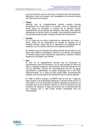 “ESTUDIO DE CALIDAD DE FUENTES UTILIZADAS PARA
CONSUMO HUMANO Y PLAN DE MITIGACIÓN POR
ORGANIZACIÓN PANAMERICANA DE LA SALUD CONTAMINACIÓN POR USO DOMÉSTICO Y AGROQUÍMICOS”
“Juntos Preservamos el Medio Ambiente” 20
como el cambio de color en las hojas y la disminución del crecimiento.
Mamíferos, como los conejos, son susceptibles a los efectos tóxicos
del Talio como los humanos.
 Titanio
Mientras que su comportamiento químico muestra muchas
semejanzas con el del silicio y el zirconio, como un elemento del
primer grupo de transición, la química de la solución acuosa,
especialmente de los estados de oxidación más bajos, tiene algunas
semejanzas con la del cromo y el vanadio. Una exposición excesiva en
los humanos puede resultar en ligeros cambios en los pulmones.
 Vanadio
Es un metal que se utilizó inicialmente en aleaciones con hierro y
acero. Varios de los compuestos de vanadio se emplean en la
industria química, sobre todo en la fabricación de catalizadores de
oxidación, y en la industria cerámica como agentes colorantes.
El Vanadio causa la inhibición de ciertas enzimas de animales, lo cual
tiene varios efectos neurológicos. Próximo a los efectos neurológicos
el Vanadio puede causar desordenes respiratorios, parálisis y efectos
negativos en el hígado y los riñones.
 Zinc
El Zinc es un oligoelemento esencial que se encuentra en
prácticamente todos los alimentos y en el agua potable en forma de
sales o complejos orgánicos. Generalmente, la principal fuente de cinc
son los alimentos. Aunque las concentraciones de cinc en aguas
superficiales y subterráneas no suelen sobrepasar 0,01 y 0,05 mg/l,
respectivamente, en el agua de grifo puede haber concentraciones
mayores como consecuencia de la disolución del cinc de las tuberías.
En 1982, el JECFA propuso una MIDTP para el cinc de 1 mg/kg de
peso corporal. Las necesidades diarias de un hombre adulto son de 15
a 20 mg/día. A la luz de estudios recientes realizados en personas, se
consideró que no era necesario calcular un valor de referencia en ese
momento. No obstante, el agua de consumo con concentraciones de
zinc mayores que 3 mg/l puede resultar inaceptable para los
consumidores
 