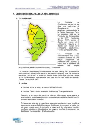 “ESTUDIO DE CALIDAD DE FUENTES UTILIZADAS PARA
CONSUMO HUMANO Y PLAN DE MITIGACIÓN POR
ORGANIZACIÓN PANAMERICANA DE LA SALUD CONTAMINACIÓN POR USO DOMÉSTICO Y AGROQUÍMICOS”
“Juntos Preservamos el Medio Ambiente” 21
7. UBICACIÓN GEOGRÁFICA DE LA ZONA ESTUDIADA
7.1 COTABAMBAS:
La Provincia de
Cotabambas es una de las
siete que conforman el
Departamento de
Apurímac, perteneciente a
la Región Apurímac, Perú.
La población total de la
Provincia de Cotabambas
es de 45771 habitantes
(Censo 2007), siendo el
distrito con mayor nivel
poblacional Haquira y el
distrito con menor nivel
poblacional Cotabambas.
Fuente: Censo 2007, INEI.
La población es
eminentemente rural (74%),
siendo los distritos con una
mayor proporción de
población rural Coyllurqui y
Mara. Por el contrario los
distritos con mayor
proporción de población urbana Haquira y Cotabambas.
Las tasas de crecimiento poblacional entre los años 1993 y 2007 es asimétrica
entre distritos y diferenciada respecto del contexto urbano y rural. Se evidencia
que entre 1993 y 2007 la población urbana en los distritos de Haquira y Mara
se ha incrementado notablemente muy por encima del resto de distritos.
Fuente: Censo 2007, INEI.
 Limites:
• Limita al Norte, al este y al sur con la Región Cusco.
• Limita al Oeste con las provincias de Abancay, Grau y Antabamba.
Respecto al acceso a los servicios básicos, tales como: agua potable y
alcantarillado, energía eléctrica, etc.; presentan parcialidad en la distribución
entre zonas urbanas y rurales.
En las partes urbanas, la mayoría de viviendas cuentan con agua potable y
sistemas de alcantarillado (de manera deficiente); sin embargo al hablar de
las zonas rurales ocurre lo contrario, la mayoría de las mismas no cuentan
con fluido eléctrico, evidenciándose las mayores brechas de acceso en los
distritos de Tambobamba y Challhuahuacho.
 