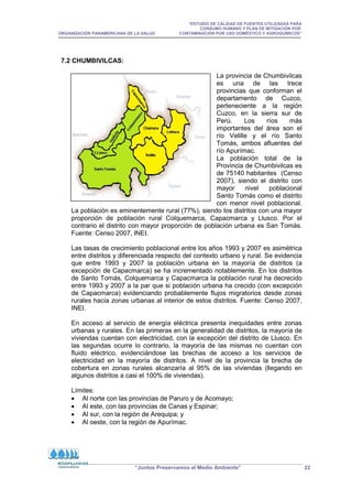 “ESTUDIO DE CALIDAD DE FUENTES UTILIZADAS PARA
CONSUMO HUMANO Y PLAN DE MITIGACIÓN POR
ORGANIZACIÓN PANAMERICANA DE LA SALUD CONTAMINACIÓN POR USO DOMÉSTICO Y AGROQUÍMICOS”
“Juntos Preservamos el Medio Ambiente” 22
7.2 CHUMBIVILCAS:
La provincia de Chumbivilcas
es una de las trece
provincias que conforman el
departamento de Cuzco,
perteneciente a la región
Cuzco, en la sierra sur de
Perú. Los ríos más
importantes del área son el
río Velille y el río Santo
Tomás, ambos afluentes del
río Apurímac.
La población total de la
Provincia de Chumbivilcas es
de 75140 habitantes (Censo
2007), siendo el distrito con
mayor nivel poblacional
Santo Tomás como el distrito
con menor nivel poblacional.
La población es eminentemente rural (77%), siendo los distritos con una mayor
proporción de población rural Colquemarca, Capacmarca y Llusco. Por el
contrario el distrito con mayor proporción de población urbana es San Tomás.
Fuente: Censo 2007, INEI.
Las tasas de crecimiento poblacional entre los años 1993 y 2007 es asimétrica
entre distritos y diferenciada respecto del contexto urbano y rural. Se evidencia
que entre 1993 y 2007 la población urbana en la mayoría de distritos (a
excepción de Capacmarca) se ha incrementado notablemente. En los distritos
de Santo Tomás, Colquemarca y Capacmarca la población rural ha decrecido
entre 1993 y 2007 a la par que si población urbana ha crecido (con excepción
de Capacmarca) evidenciando probablemente flujos migratorios desde zonas
rurales hacia zonas urbanas al interior de estos distritos. Fuente: Censo 2007,
INEI.
En acceso al servicio de energía eléctrica presenta inequidades entre zonas
urbanas y rurales. En las primeras en la generalidad de distritos, la mayoría de
viviendas cuentan con electricidad, con la excepción del distrito de Llusco. En
las segundas ocurre lo contrario, la mayoría de las mismas no cuentan con
fluido eléctrico, evidenciándose las brechas de acceso a los servicios de
electricidad en la mayoría de distritos. A nivel de la provincia la brecha de
cobertura en zonas rurales alcanzaría al 95% de las viviendas (llegando en
algunos distritos a casi el 100% de viviendas).
Límites:
• Al norte con las provincias de Paruro y de Acomayo;
• Al este, con las provincias de Canas y Espinar;
• Al sur, con la región de Arequipa; y
• Al oeste, con la región de Apurímac.
 