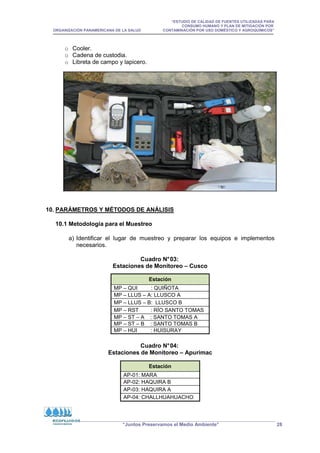 “ESTUDIO DE CALIDAD DE FUENTES UTILIZADAS PARA
CONSUMO HUMANO Y PLAN DE MITIGACIÓN POR
ORGANIZACIÓN PANAMERICANA DE LA SALUD CONTAMINACIÓN POR USO DOMÉSTICO Y AGROQUÍMICOS”
“Juntos Preservamos el Medio Ambiente” 28
o Cooler.
o Cadena de custodia.
o Libreta de campo y lapicero.
10. PARÁMETROS Y MÉTODOS DE ANÁLISIS
10.1 Metodología para el Muestreo
a) Identificar el lugar de muestreo y preparar los equipos e implementos
necesarios.
Cuadro N°03:
Estaciones de Monitoreo – Cusco
Cuadro N°04:
Estaciones de Monitoreo – Apurímac
Estación
MP – QUI : QUIÑOTA
MP – LLUS – A: LLUSCO A
MP – LLUS – B: LLUSCO B
MP – RST : RÍO SANTO TOMAS
MP – ST – A : SANTO TOMAS A
MP – ST – B : SANTO TOMAS B
MP – HUI : HUISURAY
Estación
AP-01: MARA
AP-02: HAQUIRA B
AP-03: HAQUIRA A
AP-04: CHALLHUAHUACHO
 