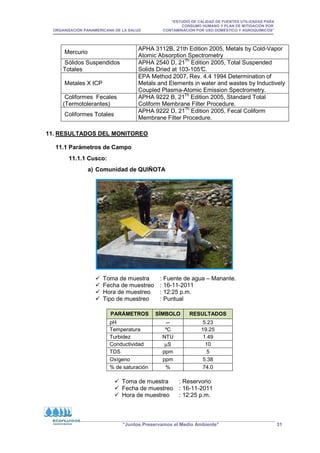 “ESTUDIO DE CALIDAD DE FUENTES UTILIZADAS PARA
CONSUMO HUMANO Y PLAN DE MITIGACIÓN POR
ORGANIZACIÓN PANAMERICANA DE LA SALUD CONTAMINACIÓN POR USO DOMÉSTICO Y AGROQUÍMICOS”
“Juntos Preservamos el Medio Ambiente” 31
11. RESULTADOS DEL MONITOREO
11.1 Parámetros de Campo
11.1.1 Cusco:
a) Comunidad de QUIÑOTA
 Toma de muestra : Fuente de agua – Manante.
 Fecha de muestreo : 16-11-2011
 Hora de muestreo : 12:25 p.m.
 Tipo de muestreo : Puntual
PARÁMETROS SÍMBOLO RESULTADOS
pH -- 5.23
Temperatura ºC 19.25
Turbidez NTU 1.49
Conductividad µS 10
TDS ppm 5
Oxígeno ppm 5.38
% de saturación % 74.0
 Toma de muestra : Reservorio
 Fecha de muestreo : 16-11-2011
 Hora de muestreo : 12:25 p.m.
Mercurio
APHA 3112B, 21th Edition 2005, Metals by Cold-Vapor
Atomic Absorption Spectrometry
Sólidos Suspendidos
Totales
APHA 2540 D, 21Th
Edition 2005, Total Suspended
Solids Dried at 103-105°
C.
Metales X ICP
EPA Method 2007, Rev. 4.4 1994 Determination of
Metals and Elements in water and wastes by Inductively
Coupled Plasma-Atomic Emission Spectrometry.
Coliformes Fecales
(Termotolerantes)
APHA 9222 B, 21Th
Edition 2005, Standard Total
Coliform Membrane Filter Procedure.
Coliformes Totales
APHA 9222 D, 21Th
Edition 2005, Fecal Coliform
Membrane Filter Procedure.
 