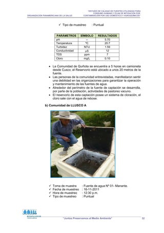 “ESTUDIO DE CALIDAD DE FUENTES UTILIZADAS PARA
CONSUMO HUMANO Y PLAN DE MITIGACIÓN POR
ORGANIZACIÓN PANAMERICANA DE LA SALUD CONTAMINACIÓN POR USO DOMÉSTICO Y AGROQUÍMICOS”
“Juntos Preservamos el Medio Ambiente” 32
 Tipo de muestreo : Puntual
PARÁMETROS SÍMBOLO RESULTADOS
pH -- 5.70
Temperatura ºC 20.7
Turbidez NTU 1.59
Conductividad µS 12
TDS ppm 7
Cloro mg/L 0.10
• La Comunidad de Quiñota se encuentra a 5 horas en camioneta
desde Cusco; el Reservorio está ubicado a unos 20 metros de la
fuente.
• Las personas de la comunidad entrevistadas, manifestaron sentir
una debilidad en las organizaciones para garantizar la operación
y mantenimiento de las fuentes de agua.
• Alrededor del perímetro de la fuente de captación se desarrolla,
por parte de la población, actividades de pastoreo vacuno.
• El reservorio de esta captación posee un sistema de cloración, el
cloro sale con el agua de rebose.
b) Comunidad de LLUSCO A
 Toma de muestra : Fuente de agua Nº 01- Manante.
 Fecha de muestreo : 16-11-2011
 Hora de muestreo : 12:30 p.m.
 Tipo de muestreo : Puntual
 