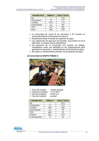 “ESTUDIO DE CALIDAD DE FUENTES UTILIZADAS PARA
CONSUMO HUMANO Y PLAN DE MITIGACIÓN POR
ORGANIZACIÓN PANAMERICANA DE LA SALUD CONTAMINACIÓN POR USO DOMÉSTICO Y AGROQUÍMICOS”
“Juntos Preservamos el Medio Ambiente” 36
PARÁMETROS SÍMBOLO RESULTADOS
pH -- 7.76
Temperatura ºC 14.7
Turbidez NTU 1.10
Conductividad µS 401
TDS ppm 200
Cloro mg/L 0.36
• La comunidad de Llusco B se encuentra a 20 minutos en
camioneta desde la Comunidad de Llusco A.
• Actualmente existe 3 fuentes de captación de agua.
• Las captaciones de agua son de concreto, cuyo diseño no es el
adecuado; no poseen cercos perimétricos.
• Las personas de la comunidad con quienes se dialogó,
manifestaron sentir una debilidad en las organizaciones para
garantizar la operación y mantenimiento de las fuentes de agua.
• No existe un mantenimiento periódico de los sistemas de agua.
d) Comunidad de SANTO TOMAS A
 Toma de muestra : fuente de agua
 Fecha de muestreo : 17-11-2011
 Hora de muestreo : 07:05 a.m.
 Tipo de muestreo : puntual
PARÁMETROS SÍMBOLO RESULTADOS
pH -- 8.12
Temperatura ºC 13.2
Turbidez NTU 0.68
Conductividad µS 87
TDS ppm 45
Oxígeno ppm 42.2
% de saturación % 40
 
