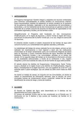 “ESTUDIO DE CALIDAD DE FUENTES UTILIZADAS PARA
CONSUMO HUMANO Y PLAN DE MITIGACIÓN POR
ORGANIZACIÓN PANAMERICANA DE LA SALUD CONTAMINACIÓN POR USO DOMÉSTICO Y AGROQUÍMICOS”
“Juntos Preservamos el Medio Ambiente” 1
1. ANTECEDENTES
El Programa Interagencial “Gestión integral y adaptativa de recursos ambientales
para minimizar vulnerabilidades al cambio climático en microcuencas andinas”
busca transversalizar medidas de adaptación al cambio climático en el quehacer
de los gobiernos distritales, regionales y en las asociaciones de comunidades y
productores, y en los habitantes de las dos microcuencas en general a través del
desarrollo de un amplio conjunto de acciones de desarrollo de capacidades en las
autoridades regionales y locales y en las familias rurales.
Geográficamente el Programa está focalizado en dos microcuencas:
Challhuahuacho, en la región de Apurimac, y Santo Tomás la región del Cusco,
que forman la subcuenca del río Santo Tomás que, a su vez, integra la cuenca del
río Apurímac.
El presente estudio muestra el estado situacional de las fuentes de agua para
consumo humano y su vulnerabilidad ante agentes naturales y artificiales.
La metodología del trabajo de campo realizado fue en dos etapas, primero se han
realizado las coordinaciones a nivel regional y local con las instituciones
involucradas en el sector saneamiento como son la Dirección Regional de Salud
tanto en Apurímac y Cusco, Autoridad Nacional del Agua, Ministerio del Medio
Ambiente, Gobiernos Locales y las comunidades ubicadas en el ámbito del
estudio. En la segunda etapa del trabajo se ha levantado la información primaria
en las localidades seleccionadas; a través de la verificación in situ, registro
fotográfico y toma de muestras de cada una de las fuentes de agua seleccionadas.
El estudio abarca los distritos de Ccapacmarca, Colquemarca, Santo Tomás,
Llusco y Quiñota en la región Cusco y los distritos de Challhuahuacho, Haquira,
Mara y Tambobamba en la región Apurímac, con una superficie de 4,331 km2
y se
extiende sobre 3 pisos ecológicos, que van desde los 3000 msnm hasta los 4500
msnm.
Se realizó un trabajo de campo, en conjunto con las comunidades, en donde se
realizó un levantamiento de información relevante, para el estudio, tal como;
principales fuentes de contaminación actual y potencial, calidad de las aguas,
identificación de zonas de riesgo, y toma de muestras.
2. ALCANCE
El Estudio de Calidad del Agua será desarrollado en 9 distritos de los
departamentos de Cusco y Apurímac.
El número de sistemas mínimo que se han considerado en el Estudio son 12
distribuidos en los 9 distritos y dos puntos de muestreo de fuentes en la
microcuenca.
 