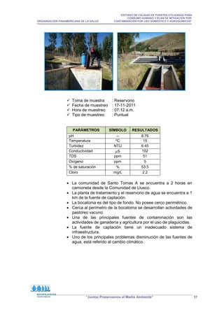 “ESTUDIO DE CALIDAD DE FUENTES UTILIZADAS PARA
CONSUMO HUMANO Y PLAN DE MITIGACIÓN POR
ORGANIZACIÓN PANAMERICANA DE LA SALUD CONTAMINACIÓN POR USO DOMÉSTICO Y AGROQUÍMICOS”
“Juntos Preservamos el Medio Ambiente” 37
 Toma de muestra : Reservorio
 Fecha de muestreo : 17-11-2011
 Hora de muestreo : 07:12 a.m.
 Tipo de muestreo : Puntual
PARÁMETROS SÍMBOLO RESULTADOS
pH -- 8.76
Temperatura ºC 15
Turbidez NTU 6.45
Conductividad µS 102
TDS ppm 51
Oxígeno ppm 5
% de saturación % 53.5
Cloro mg/L 2.2
• La comunidad de Santo Tomas A se encuentra a 2 horas en
camioneta desde la Comunidad de Llusco.
• La planta de tratamiento y el reservorio de agua se encuentra a 1
km de la fuente de captación.
• La bocatoma es del tipo de fondo. No posee cerco perimétrico.
• Cerca al perímetro de la bocatoma se desarrollan actividades de
pastoreo vacuno.
• Una de las principales fuentes de contaminación son las
actividades de ganadería y agricultura por el uso de plaguicidas.
• La fuente de captación tiene un inadecuado sistema de
infraestructura.
• Uno de los principales problemas disminución de las fuentes de
agua, está referido al cambio climático.
 