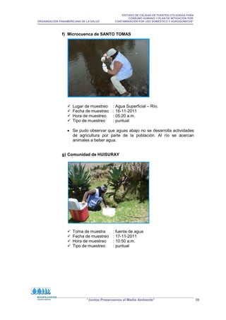 “ESTUDIO DE CALIDAD DE FUENTES UTILIZADAS PARA
CONSUMO HUMANO Y PLAN DE MITIGACIÓN POR
ORGANIZACIÓN PANAMERICANA DE LA SALUD CONTAMINACIÓN POR USO DOMÉSTICO Y AGROQUÍMICOS”
“Juntos Preservamos el Medio Ambiente” 39
f) Microcuenca de SANTO TOMAS
 Lugar de muestreo : Agua Superficial – Río.
 Fecha de muestreo : 16-11-2011
 Hora de muestreo : 05:20 a.m.
 Tipo de muestreo : puntual
• Se pudo observar que aguas abajo no se desarrolla actividades
de agricultura por parte de la población. Al río se acercan
animales a beber agua.
g) Comunidad de HUISURAY
 Toma de muestra : fuente de agua
 Fecha de muestreo : 17-11-2011
 Hora de muestreo : 10:50 a.m.
 Tipo de muestreo : puntual
 