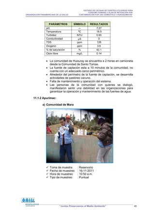 “ESTUDIO DE CALIDAD DE FUENTES UTILIZADAS PARA
CONSUMO HUMANO Y PLAN DE MITIGACIÓN POR
ORGANIZACIÓN PANAMERICANA DE LA SALUD CONTAMINACIÓN POR USO DOMÉSTICO Y AGROQUÍMICOS”
“Juntos Preservamos el Medio Ambiente” 40
PARÁMETROS SÍMBOLO RESULTADOS
pH -- 7.27
Temperatura ºC 18.9
Turbidez NTU 0.65
Conductividad µS 0
TDS ppm 128
Oxígeno ppm 3.6
% de saturación % 42.1
Cloro libre mg/L 0.14
• La comunidad de Huisuray se encuentra a 2 horas en camioneta
desde la Comunidad de Santo Tomas.
• La fuente de captación esta a 10 minutos de la comunidad, no
cuenta con un adecuado cerco perimétrico.
• Alrededor del perímetro de la fuente de captación, se desarrolla
actividades de pastoreo vacuno.
• Falta de mantenimiento y operación del sistema.
• Las personas de la comunidad con quienes se dialogó,
manifestaron sentir una debilidad en las organizaciones para
garantizar la operación y mantenimiento de las fuentes de agua.
11.1.2 Apurímac:
a) Comunidad de Mara
 Toma de muestra : Reservorio
 Fecha de muestreo : 16-11-2011
 Hora de muestreo : 10:50 a.m.
 Tipo de muestreo : Puntual
 
