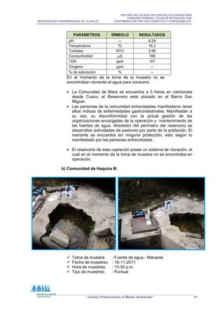 “ESTUDIO DE CALIDAD DE FUENTES UTILIZADAS PARA
CONSUMO HUMANO Y PLAN DE MITIGACIÓN POR
ORGANIZACIÓN PANAMERICANA DE LA SALUD CONTAMINACIÓN POR USO DOMÉSTICO Y AGROQUÍMICOS”
“Juntos Preservamos el Medio Ambiente” 41
PARÁMETROS SÍMBOLO RESULTADOS
pH -- 8.29
Temperatura ºC 16.2
Turbidez NTU 2.69
Conductividad µS 188
TDS ppm 107
Oxígeno ppm --
% de saturación % --
En el momento de la toma de la muestra no se
encontraban clorando el agua para consumo.
• La Comunidad de Mara se encuentra a 5 horas en camioneta
desde Cusco, el Reservorio está ubicado en el Barrio San
Miguel.
• Las personas de la comunidad entrevistadas manifestaron tener
altos índices de enfermedades gastrointestinales. Manifiestan a
su vez, su disconformidad con la actual gestión de las
organizaciones encargadas de la operación y mantenimiento de
las fuentes de agua. Alrededor del perímetro del reservorio se
desarrollan actividades de pastoreo por parte de la población. El
manante se encuentra sin ninguna protección, esto según lo
manifestado por las personas entrevistadas.
• El reservorio de esta captación posee un sistema de cloración, el
cual en el momento de la toma de muestra no se encontraba en
operación.
b) Comunidad de Haquira B:
 Toma de muestra : Fuente de agua - Manante
 Fecha de muestreo : 16-11-2011
 Hora de muestreo : 13:35 p.m.
 Tipo de muestreo : Puntual
 