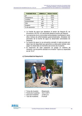 “ESTUDIO DE CALIDAD DE FUENTES UTILIZADAS PARA
CONSUMO HUMANO Y PLAN DE MITIGACIÓN POR
ORGANIZACIÓN PANAMERICANA DE LA SALUD CONTAMINACIÓN POR USO DOMÉSTICO Y AGROQUÍMICOS”
“Juntos Preservamos el Medio Ambiente” 42
• La fuente de agua que abastece al sector de Haquira B, se
encuentra a 20 min. en camioneta desde el centro de Haquira.
• Las personas de la comunidad entrevistadas manifestaron tener
altos índices de enfermedades gastrointestinales. Alrededor del
perímetro de la fuente de agua se desarrollan actividades de
pastoreo.
• La fuente de agua no se encuentra cercado ni está provisto por
algún tipo de seguridad que garantice su adecuada calidad, esto
según lo observado al momento de la toma de muestras.
• El reservorio de esta captación no posee un sistema de
cloración, se encuentra ubicado en el sector Tupus su capacidad
es de 15 m3
.
c) Comunidad de Haquira A:
 Toma de muestra : Reservorio
 Fecha de muestreo : 16-11-2011
 Hora de muestreo : 15:50 p.m.
 Tipo de muestreo : Puntual
PARÁMETROS SÍMBOLO RESULTADOS
pH -- 8.63
Temperatura ºC 12.61
Turbidez NTU 2.43
Conductividad µS 10
TDS ppm 3
Oxígeno ppm 3.81
% de saturación % 45.6
 