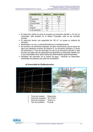 “ESTUDIO DE CALIDAD DE FUENTES UTILIZADAS PARA
CONSUMO HUMANO Y PLAN DE MITIGACIÓN POR
ORGANIZACIÓN PANAMERICANA DE LA SALUD CONTAMINACIÓN POR USO DOMÉSTICO Y AGROQUÍMICOS”
“Juntos Preservamos el Medio Ambiente” 43
PARÁMETROS SÍMBOLO RESULTADOS
pH -- 7.94
Temperatura ºC 15.0
Turbidez NTU 2.83
Conductividad µS 6
TDS ppm 2
Oxígeno ppm --
% de saturación % --
• El reservorio donde se tomó la muestra se encuentra ubicado a 10 min en
camioneta, está ubicado en el Sector Puquiales, este es de concreto
armado.
• El reservorio tienen una capacidad de 120 m3
, no posee un sistema de
cloración.
• Manifiestan a su vez, su disconformidad con el abastecimiento.
• De acuerdo a la entrevista realizada, se tiene conocimiento que la fuente de
agua que abastece al sector de Haquira A, se encuentra ubicada a 2 horas
de camioneta y 1 hora de caminata; la cual no se encuentra cercado ni está
provisto por algún tipo de seguridad que garantice su adecuada calidad, por
lo que manifiestan tener altos índices de enfermedades gastrointestinales.
• Alrededor del perímetro de la fuente de agua - manante se desarrollan
actividades de pastoreo por parte de la población.
d) Comunidad de Challhuahuacho:
 Toma de muestra : Reservorio
 Fecha de muestreo : 16-11-2011
 Hora de muestreo : 19:45 p.m.
 Tipo de muestreo : Puntual
 