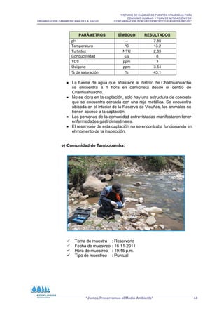“ESTUDIO DE CALIDAD DE FUENTES UTILIZADAS PARA
CONSUMO HUMANO Y PLAN DE MITIGACIÓN POR
ORGANIZACIÓN PANAMERICANA DE LA SALUD CONTAMINACIÓN POR USO DOMÉSTICO Y AGROQUÍMICOS”
“Juntos Preservamos el Medio Ambiente” 44
PARÁMETROS SÍMBOLO RESULTADOS
pH -- 7.89
Temperatura ºC 13.2
Turbidez NTU 2.83
Conductividad µS 8
TDS ppm 3
Oxígeno ppm 3.64
% de saturación % 43.1
• La fuente de agua que abastece al distrito de Challhuahuacho
se encuentra a 1 hora en camioneta desde el centro de
Challhuahuacho.
• No se clora en la captación, solo hay una estructura de concreto
que se encuentra cercada con una reja metálica. Se encuentra
ubicada en el interior de la Reserva de Vicuñas, los animales no
tienen acceso a la captación.
• Las personas de la comunidad entrevistadas manifestaron tener
enfermedades gastrointestinales.
• El reservorio de esta captación no se encontraba funcionando en
el momento de la inspección.
e) Comunidad de Tambobamba:
 Toma de muestra : Reservorio
 Fecha de muestreo : 16-11-2011
 Hora de muestreo : 19:45 p.m.
 Tipo de muestreo : Puntual
 
