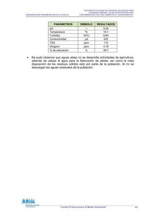 “ESTUDIO DE CALIDAD DE FUENTES UTILIZADAS PARA
CONSUMO HUMANO Y PLAN DE MITIGACIÓN POR
ORGANIZACIÓN PANAMERICANA DE LA SALUD CONTAMINACIÓN POR USO DOMÉSTICO Y AGROQUÍMICOS”
“Juntos Preservamos el Medio Ambiente” 45
PARÁMETROS SÍMBOLO RESULTADOS
pH -- 9.54
Temperatura ºC 19.1
Turbidez NTU 8.84
Conductividad µS 222
TDS ppm 110
Oxígeno ppm 4.18
% de saturación % 49.7
• Se pudo observar que aguas abajo no se desarrolla actividades de agricultura,
además de utilizar el agua para la fabricación de adobe, así como la mala
disposición de los residuos sólidos esto por parte de la población. Al río se
descargan las aguas residuales de la población.
 