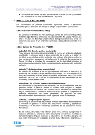 “ESTUDIO DE CALIDAD DE FUENTES UTILIZADAS PARA
CONSUMO HUMANO Y PLAN DE MITIGACIÓN POR
ORGANIZACIÓN PANAMERICANA DE LA SALUD CONTAMINACIÓN POR USO DOMÉSTICO Y AGROQUÍMICOS”
“Juntos Preservamos el Medio Ambiente” 3
• Monitorear las fuentes de agua para consumo humano por las poblaciones
de Chumbivilcas – Cusco y Cotabambas - Apurímac.
4. MARCO LEGAL E INSTITUCIONAL
Los lineamientos de políticas nacionales, regionales, locales y sectoriales
relevantes para la ejecución del trabajo de campo se presentan a continuación:
4.1 Constitución Política del Perú (1993).
La Constitución Política del Perú constituye, dentro del ordenamiento jurídico,
la norma legal de mayor jerarquía e importancia dentro del Estado Peruano. En
ella se resaltan los derechos fundamentales de la persona humana, como son
el derecho de gozar de un ambiente equilibrado y adecuado al desarrollo de la
vida.
4.2 Ley General del Ambiente - Ley N°28611.
Artículo I.- Del derecho y deber fundamental
Toda persona tiene el derecho irrenunciable a vivir en un ambiente saludable,
equilibrado y adecuado para el pleno desarrollo de la vida; y el deber de
contribuir a una efectiva gestión ambiental y de proteger el ambiente, así como
sus componentes, asegurando particularmente la salud de las personas en
forma individual y colectiva, la conservación de la diversidad biológica, el
aprovechamiento sostenible de los recursos naturales y el desarrollo sostenible
del país.
Artículo V.- Del principio de sostenibilidad
La gestión del ambiente y de sus componentes, así como el ejercicio y la
protección de los derechos que establece la presente Ley, se sustentan en la
integración equilibrada de los aspectos sociales, ambientales y económicos del
desarrollo nacional, así como en la satisfacción de las necesidades de las
actuales y futuras generaciones.
Artículo IX.- Del principio de responsabilidad ambiental
El causante de la degradación del ambiente y de sus componentes, sea una
persona natural o jurídica, pública o privada, está obligado a adoptar
inexcusablemente las medidas para su restauración, rehabilitación o reparación
según corresponda o, cuando lo anterior no fuera posible, a compensar en
términos ambientales los daños generados, sin perjuicio de otras
responsabilidades administrativas, civiles o penales a que hubiera lugar.
Artículo X.- Del principio de equidad
El diseño y la aplicación de las políticas públicas ambientales deben contribuir
a erradicar la pobreza y reducir las inequidades sociales y económicas
existentes; y al desarrollo económico sostenible de las poblaciones menos
favorecidas.
En tal sentido, el Estado podrá adoptar, entre otras, políticas o programas de
acciones afirmativas, entendidas como el conjunto coherente de medidas de
carácter temporal dirigidas a corregir la situación de los miembros del grupo al
que están destinadas, en un aspecto o varios de su vida social o económica, a
 