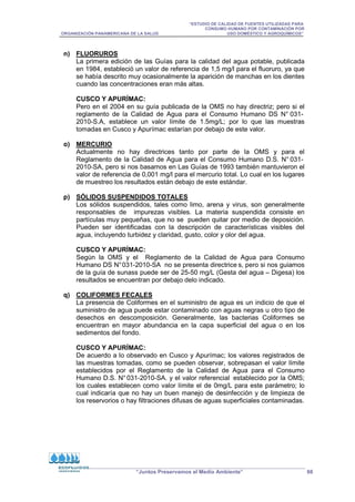 “ESTUDIO DE CALIDAD DE FUENTES UTILIZADAS PARA
CONSUMO HUMANO POR CONTAMINACIÓN POR
ORGANIZACIÓN PANAMERICANA DE LA SALUD USO DOMÉSTICO Y AGROQUÍMICOS”
“Juntos Preservamos el Medio Ambiente” 66
n) FLUORUROS
La primera edición de las Guías para la calidad del agua potable, publicada
en 1984, estableció un valor de referencia de 1,5 mg/l para el fluoruro, ya que
se había descrito muy ocasionalmente la aparición de manchas en los dientes
cuando las concentraciones eran más altas.
CUSCO Y APURÍMAC:
Pero en el 2004 en su guía publicada de la OMS no hay directriz; pero si el
reglamento de la Calidad de Agua para el Consumo Humano DS N° 031-
2010-S.A, establece un valor límite de 1.5mg/L; por lo que las muestras
tomadas en Cusco y Apurímac estarían por debajo de este valor.
o) MERCURIO
Actualmente no hay directrices tanto por parte de la OMS y para el
Reglamento de la Calidad de Agua para el Consumo Humano D.S. N° 031-
2010-SA, pero si nos basamos en Las Guías de 1993 también mantuvieron el
valor de referencia de 0,001 mg/l para el mercurio total. Lo cual en los lugares
de muestreo los resultados están debajo de este estándar.
p) SÓLIDOS SUSPENDIDOS TOTALES
Los sólidos suspendidos, tales como limo, arena y virus, son generalmente
responsables de impurezas visibles. La materia suspendida consiste en
partículas muy pequeñas, que no se pueden quitar por medio de deposición.
Pueden ser identificadas con la descripción de características visibles del
agua, incluyendo turbidez y claridad, gusto, color y olor del agua.
CUSCO Y APURÍMAC:
Según la OMS y el Reglamento de la Calidad de Agua para Consumo
Humano DS N°031-2010-SA no se presenta directrice s, pero si nos guiamos
de la guía de sunass puede ser de 25-50 mg/L (Gesta del agua – Digesa) los
resultados se encuentran por debajo delo indicado.
q) COLIFORMES FECALES
La presencia de Coliformes en el suministro de agua es un indicio de que el
suministro de agua puede estar contaminado con aguas negras u otro tipo de
desechos en descomposición. Generalmente, las bacterias Coliformes se
encuentran en mayor abundancia en la capa superficial del agua o en los
sedimentos del fondo.
CUSCO Y APURÍMAC:
De acuerdo a lo observado en Cusco y Apurímac; los valores registrados de
las muestras tomadas, como se pueden observar, sobrepasan el valor límite
establecidos por el Reglamento de la Calidad de Agua para el Consumo
Humano D.S. N°031-2010-SA. y el valor referencial establecido por la OMS;
los cuales establecen como valor límite el de 0mg/L para este parámetro; lo
cual indicaría que no hay un buen manejo de desinfección y de limpieza de
los reservorios o hay filtraciones difusas de aguas superficiales contaminadas.
 