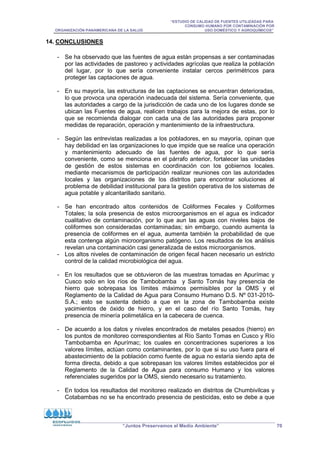 “ESTUDIO DE CALIDAD DE FUENTES UTILIZADAS PARA
CONSUMO HUMANO POR CONTAMINACIÓN POR
ORGANIZACIÓN PANAMERICANA DE LA SALUD USO DOMÉSTICO Y AGROQUÍMICOS”
“Juntos Preservamos el Medio Ambiente” 70
14. CONCLUSIONES
- Se ha observado que las fuentes de agua están propensas a ser contaminadas
por las actividades de pastoreo y actividades agrícolas que realiza la población
del lugar, por lo que sería conveniente instalar cercos perimétricos para
proteger las captaciones de agua.
- En su mayoría, las estructuras de las captaciones se encuentran deterioradas,
lo que provoca una operación inadecuada del sistema. Sería conveniente, que
las autoridades a cargo de la jurisdicción de cada uno de los lugares donde se
ubican las Fuentes de agua, realicen trabajos para la mejora de estas, por lo
que se recomienda dialogar con cada una de las autoridades para proponer
medidas de reparación, operación y mantenimiento de la infraestructura.
- Según las entrevistas realizadas a los pobladores, en su mayoría, opinan que
hay debilidad en las organizaciones lo que impide que se realice una operación
y mantenimiento adecuado de las fuentes de agua, por lo que sería
conveniente, como se menciona en el párrafo anterior, fortalecer las unidades
de gestión de estos sistemas en coordinación con los gobiernos locales.
mediante mecanismos de participación realizar reuniones con las autoridades
locales y las organizaciones de los distritos para encontrar soluciones al
problema de debilidad institucional para la gestión operativa de los sistemas de
agua potable y alcantarillado sanitario.
- Se han encontrado altos contenidos de Coliformes Fecales y Coliformes
Totales; la sola presencia de estos microorganismos en el agua es indicador
cualitativo de contaminación, por lo que aun las aguas con niveles bajos de
coliformes son consideradas contaminadas; sin embargo, cuando aumenta la
presencia de coliformes en el agua, aumenta también la probabilidad de que
esta contenga algún microorganismo patógeno. Los resultados de los análisis
revelan una contaminación casi generalizada de estos microorganismos.
- Los altos niveles de contaminación de origen fecal hacen necesario un estricto
control de la calidad microbiológica del agua.
- En los resultados que se obtuvieron de las muestras tomadas en Apurímac y
Cusco solo en los ríos de Tambobamba y Santo Tomás hay presencia de
hierro que sobrepasa los límites máximos permisibles por la OMS y el
Reglamento de la Calidad de Agua para Consumo Humano D.S. Nº 031-2010-
S.A.; esto se sustenta debido a que en la zona de Tambobamba existe
yacimientos de óxido de hierro, y en el caso del río Santo Tomás, hay
presencia de minería polimetálica en la cabecera de cuenca.
- De acuerdo a los datos y niveles encontrados de metales pesados (hierro) en
los puntos de monitoreo correspondientes al Río Santo Tomas en Cusco y Río
Tambobamba en Apurímac; los cuales en concentraciones superiores a los
valores límites, actúan como contaminantes, por lo que si su uso fuera para el
abastecimiento de la población como fuente de agua no estaría siendo apta de
forma directa, debido a que sobrepasan los valores límites establecidos por el
Reglamento de la Calidad de Agua para consumo Humano y los valores
referenciales sugeridos por la OMS, siendo necesario su tratamiento.
- En todos los resultados del monitoreo realizado en distritos de Chumbivilcas y
Cotabambas no se ha encontrado presencia de pesticidas, esto se debe a que
 