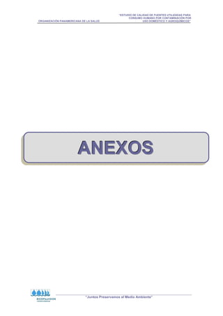 “ESTUDIO DE CALIDAD DE FUENTES UTILIZADAS PARA
CONSUMO HUMANO POR CONTAMINACIÓN POR
ORGANIZACIÓN PANAMERICANA DE LA SALUD USO DOMÉSTICO Y AGROQUÍMICOS”
“Juntos Preservamos el Medio Ambiente”
A
A
AN
N
NE
E
EX
X
XO
O
OS
S
S
 