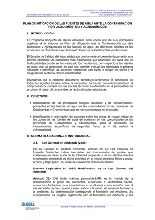 “ESTUDIO DE CALIDAD DE FUENTES UTILIZADAS PARA
CONSUMO HUMANO POR CONTAMINACIÓN POR
ORGANIZACIÓN PANAMERICANA DE LA SALUD USO DOMÉSTICO Y AGROQUÍMICOS”
“Juntos Preservamos el Medio Ambiente”
PLAN DE MITIGACIÓN DE LAS FUENTES DE AGUA ANTE LA CONTAMINACIÓN
POR USO DOMÉSTICO Y AGROQUÍMICOS
I. INTRODUCCIÓN
El Programa Conjunto de Medio Ambiente tiene como uno de sus principales
objetivos el de elaborar un Plan de Mitigación ante la Contaminación por Uso
Doméstico y Agroquímicos de las fuentes de agua, de diferentes distritos de las
provincias de Chumbivilcas en la Región Cusco y de Cotabambas en Apurímac.
El Estudio de Calidad del Agua elaborado previamente al presente documento, nos
permite identificar los problemas más importantes que acontecen en cada una de
las localidades donde se han realizado los monitoreos, con respecto a las fuentes
de agua que las abastecen, lo cual nos permite evaluar las amenazas o peligros
naturales e identificar las acciones necesarias para evitar o mitigar los daños y el
riesgo de los sectores críticos identificados.
Esperamos que el presente documento contribuya a fomentar la conciencia de
todos los agentes locales, sobre la necesidad de asumir con responsabilidad, el
compromiso de cumplir con las pautas técnicas establecidas en la perspectiva de
propiciar el desarrollo sostenible de las localidades estudiadas.
II. OBJETIVOS
• Identificación de los principales riesgos naturales y de contaminación,
presentes en las fuentes de agua en las comunidades de las provincias de
Cotabambas y Chumbivilcas que se han considerado en el estudio.
• Identificación y priorización de acciones sobre las áreas de mayor riesgo en
las zonas de las fuentes de agua de consumo en las comunidades de las
provincias de Cotabambas y Chumbivilcas, para la aplicación de
intervenciones específicas de seguridad física, a fin de reducir la
vulnerabilidad.
III. NORMATIVA NACIONAL E INSTITUCIONAL
3.1. Ley General del Ambiente (2005)
En su Capítulo III: Gestión Ambiental, Artículo 25: De Los Estudios de
Impacto Ambiental, indica que éstos son instrumentos de gestión que
contienen una descripción de la actividad propuesta y de los efectos directos
o indirectos previsibles de dicha actividad en el medio ambiente físico y social,
a corto y largo plazo, así como la evaluación técnica del mismo.
Decreto Legislativo N° 1055: Modificación de la Ley General del
Ambiente
Artículo 32.- Del límite máximo permisible-LMP, es la medida de la
concentración o grado de elementos, sustancias o parámetros físicos,
químicos y biológicos, que caracterizan a un efluente o una emisión, que al
ser excedida causa o puede causar daños a la salud, al bienestar humano y
al ambiente. Su determinación corresponde al Ministerio del Ambiente. Su
cumplimiento es exigible legalmente por el Ministerio del Ambiente y los
 