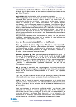 “ESTUDIO DE CALIDAD DE FUENTES UTILIZADAS PARA
CONSUMO HUMANO POR CONTAMINACIÓN POR
ORGANIZACIÓN PANAMERICANA DE LA SALUD USO DOMÉSTICO Y AGROQUÍMICOS”
“Juntos Preservamos el Medio Ambiente”
organismos que conforman el Sistema Nacional de Gestión Ambiental. Los
criterios para la determinación de la supervisión y sanción serán establecidos
por dicho Ministerio.
Artículo 43º.- De la información sobre denuncias presentadas.
43.1 Toda persona tiene derecho a conocer el estado de las denuncias que
presente ante cualquier entidad pública respecto de infracciones a la
normatividad ambiental, sanciones y reparaciones ambientales, riesgos o
daños al ambiente y sus demás componentes, en especial aquellos
vinculados a daños o riesgos a la salud de personas. Las entidades públicas
deben establecer en sus Reglamentos de Organización y Funciones, Textos
Únicos de Procedimientos Administrativos u otros documentos de gestión, los
procedimientos para la atención de las citadas denuncias y sus formas de
comunicación al público, de acuerdo con los parámetros y criterios que al
respecto fije el Ministerio del Ambiente y bajo responsabilidad de su máximo
representante.
Las entidades deberán enviar anualmente un listado con las denuncias
recibidas y soluciones alcanzadas, con la finalidad de hacer pública esta
información a la población a través del SINIA.
3.2. Ley General de Residuos Sólidos y su Modificatoria
Esta Ley establece derechos, obligaciones, atribuciones y responsabilidades
de la sociedad en su conjunto, para asegurar una gestión y manejo de los
residuos sólidos, sanitaria y ambientalmente adecuada, con sujeción a los
principios de minimización, prevención de riesgos ambientales y protección de
la salud y el bienestar de la persona humana.
Decreto Legislativo Nº 1065, que modifica los siguientes artículos de la Ley
General de Residuos Sólidos: Art. 4, 5, 6, 7, 8, 9, 10, 12, 16, 19, 27, 28, 29,
30, 31, 32, 33, 34, 35, 36, 37, 38, 39, 44, 48, 49 y 50 los cuales enmarcan los
lineamientos y Política Nacional del Ambiente, modifica las competencias del
Ministerio del Ambiente, Autoridades Sectoriales, Autoridades de la Salud, de
Trasporte y comunicaciones, Gobiernos regionales, del Rol de las
Municipales, entre otros.
En el artículo 37º se indica que los generadores de residuos sólidos del
ámbito de gestión no municipal, remitirán en formato digital, a la autoridad a
cargo de la fiscalización correspondiente a su Sector, los siguientes
documentos:
37.1 Una Declaración Anual del Manejo de Residuos sólidos conteniendo
información sobre los residuos generados durante el año transcurrido.
37.2 Su plan de manejo de residuos sólidos que estiman van a ejecutar en el
siguiente periodo conjuntamente con la Declaración indicada en el numeral
anterior, de acuerdo con los términos que se señale en el Reglamento de la
presente Ley.
37.3 Un manifiesto de Manejo de Residuos Sólidos Peligrosos por cada
operación de traslado de residuos peligrosos, fuera de las instalaciones
industriales o productivas, concesiones de extracción o aprovechamiento de
recursos naturales y similares. Esta disposición no es aplicable a las
operaciones de transporte por medios convencionales o no convencionales
que se realizan al interior de las instalaciones o áreas antes indicadas.
 