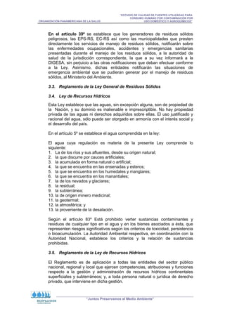 “ESTUDIO DE CALIDAD DE FUENTES UTILIZADAS PARA
CONSUMO HUMANO POR CONTAMINACIÓN POR
ORGANIZACIÓN PANAMERICANA DE LA SALUD USO DOMÉSTICO Y AGROQUÍMICOS”
“Juntos Preservamos el Medio Ambiente”
En el artículo 39º se establece que los generadores de residuos sólidos
peligrosos, las EPS-RS, EC-RS así como las municipalidades que presten
directamente los servicios de manejo de residuos sólidos, notificarán sobre
las enfermedades ocupacionales, accidentes y emergencias sanitarias
presentadas durante el manejo de los residuos sólidos, a la autoridad de
salud de la jurisdicción correspondiente, la que a su vez informará a la
DIGESA, sin perjuicio a las otras notificaciones que deban efectuar conforme
a la Ley. Asimismo, dichas entidades notificarán las situaciones de
emergencia ambiental que se pudieran generar por el manejo de residuos
sólidos, al Ministerio del Ambiente.
3.3. Reglamento de la Ley General de Residuos Sólidos
3.4. Ley de Recursos Hídricos
Esta Ley establece que las aguas, sin excepción alguna, son de propiedad de
la Nación, y su dominio es inalienable e imprescriptible. No hay propiedad
privada de las aguas ni derechos adquiridos sobre ellas. El uso justificado y
racional del agua, sólo puede ser otorgado en armonía con el interés social y
el desarrollo del país.
En el artículo 5º se establece el agua comprendida en la ley:
El agua cuya regulación es materia de la presente Ley comprende lo
siguiente:
1. La de los ríos y sus afluentes, desde su origen natural;
2. la que discurre por cauces artificiales;
3. la acumulada en forma natural o artificial;
4. la que se encuentra en las ensenadas y esteros;
5. la que se encuentra en los humedales y manglares;
6. la que se encuentra en los manantiales;
7. la de los nevados y glaciares;
8. la residual;
9. la subterránea;
10. la de origen minero medicinal;
11. la geotermal;
12. la atmosférica; y
13. la proveniente de la desalación.
Según el artículo 83º Está prohibido verter sustancias contaminantes y
residuos de cualquier tipo en el agua y en los bienes asociados a ésta, que
representen riesgos significativos según los criterios de toxicidad, persistencia
o bioacumulación. La Autoridad Ambiental respectiva, en coordinación con la
Autoridad Nacional, establece los criterios y la relación de sustancias
prohibidas.
3.5. Reglamento de la Ley de Recursos Hídricos
El Reglamento es de aplicación a todas las entidades del sector público
nacional, regional y local que ejercen competencias, atribuciones y funciones
respecto a la gestión y administración de recursos hídricos continentales
superficiales y subterráneos; y, a toda persona natural o jurídica de derecho
privado, que interviene en dicha gestión.
 