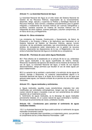 “ESTUDIO DE CALIDAD DE FUENTES UTILIZADAS PARA
CONSUMO HUMANO POR CONTAMINACIÓN POR
ORGANIZACIÓN PANAMERICANA DE LA SALUD USO DOMÉSTICO Y AGROQUÍMICOS”
“Juntos Preservamos el Medio Ambiente”
Artículo 11.- La Autoridad Nacional del Agua
La Autoridad Nacional del Agua es el ente rector del Sistema Nacional de
Gestión de los Recursos Hídricos, responsable de su funcionamiento;
desarrolla, dirige, ejecuta y supervisa la Política y Estrategia Nacional de
Recursos Hídricos; dicta normas y establece procedimientos para la gestión
integrada y multisectorial de recursos hídricos por cuencas hidrográficas y
acuíferos; coordina acciones en materia de recursos hídricos con los
integrantes de dicho sistema, quienes participan y asumen compromisos, en
el marco de la Ley y el Reglamento.
Artículo 14.- Otros ministerios
Los ministerios de Vivienda, Construcción y Saneamiento, de Salud, de
Producción y de Energía y Minas y de Agricultura que intervienen en el
Sistema Nacional de Gestión de Recursos Hídricos, ejercen función
normativa, de las actividades sectoriales, que encontrándose dentro de sus
ámbitos de competencia están relacionados con la gestión de recursos
hídricos, observando las disposiciones de la Ley, el Reglamento y las que
emita la Autoridad Nacional del Agua en el ámbito de su competencia.
Articulo 88.- Permisos de usos sobre Aguas Residuales
88.1 Para efectos de lo establecido en el artículo 59 de la Ley, entiéndase
como aguas residuales a las aguas superficiales de retorno, drenaje,
filtraciones resultantes del ejercicio del derecho de los titulares de licencias de
uso de agua. La Autoridad Nacional del Agua, a través de sus órganos
desconcentrados, otorga permisos que facultan el uso de estas aguas por
plazo indeterminado.
88.2 La variación de la cantidad u oportunidad, o la extinción de las aguas de
retorno, drenaje o filtraciones, no ocasiona responsabilidad alguna a la
Autoridad Nacional del Agua ni al titular de la licencia de uso de agua que
generan estas aguas, con relación al titular de un permiso de uso sobre aguas
residuales.
Articulo 131.- Aguas residuales y vertimientos.
a. Aguas residuales, aquellas cuyas características originales han sido
modificadas por actividades antropogénicas, tengan que ser vertidas a un
cuerpo natural de agua o reusadas y que por sus características de calidad
requieren de un tratamiento previo.
b. Vertimiento de aguas residuales, es la descarga de aguas residuales
previamente tratadas, en un cuerpo natural de agua continental o marítima.
Se excluye las provenientes de naves y artefactos navales.
Artículo 133. - Condiciones para autorizar el vertimiento de aguas
residuales tratadas.
133.1 La Autoridad Nacional del Agua podrá autorizar el vertimiento de aguas
residuales únicamente cuando:
a. Las aguas residuales sean sometidas a un tratamiento previo, que permitan
el cumplimiento de los Límites Máximos Permisibles - LMP
 