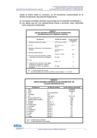 “ESTUDIO DE CALIDAD DE FUENTES UTILIZADAS PARA
CONSUMO HUMANO Y PLAN DE MITIGACIÓN POR
ORGANIZACIÓN PANAMERICANA DE LA SALUD CONTAMINACIÓN POR USO DOMÉSTICO Y AGROQUÍMICOS”
“Juntos Preservamos el Medio Ambiente” 5
desde la fuente hasta su consumo; no se encuentran comprendidas en el
ámbito de aplicación del presente Reglamento:
a) Las aguas minerales naturales reconocidas por la autoridad competente; y
b) Las aguas que por sus características físicas y químicas, sean calificadas
como productos medicinales.
 