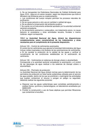 “ESTUDIO DE CALIDAD DE FUENTES UTILIZADAS PARA
CONSUMO HUMANO POR CONTAMINACIÓN POR
ORGANIZACIÓN PANAMERICANA DE LA SALUD USO DOMÉSTICO Y AGROQUÍMICOS”
“Juntos Preservamos el Medio Ambiente”
b. No se transgredan los Estándares Nacionales de Calidad Ambiental para
Agua, ECA - Agua en el cuerpo receptor, según las disposiciones que dicte el
Ministerio del Ambiente para su implementación.
c. Las condiciones del cuerpo receptor permitan los procesos naturales de
purificación.
d. No se cause perjuicio a otro uso en cantidad o calidad del agua.
e. No se afecte la conservación del ambiente acuático.
f. Se cuente con el instrumento ambiental aprobado por la autoridad ambiental
sectorial competente.
g. Su lanzamiento submarino o subacuático, con tratamiento previo, no cause
perjuicio al ecosistema y otras actividades lacustre, fluviales o marino
costeras, según corresponda.
133.2 La Autoridad Nacional del Agua, dictará las disposiciones
complementarias sobre características de los tratamientos y otras
necesarias para el cumplimiento de la presente disposición.
Artículo 145. - Control de vertimientos autorizados
El control de los vertimientos que ejecuta la Autoridad Administrativa del Agua
incluye visitas inopinadas a los titulares de las autorizaciones de vertimientos,
a fin de cautelar la protección de la calidad de las aguas y verificar el
cumplimiento de las condiciones establecidas en la autorización de
vertimiento.
Artículo 146. - Vertimientos en sistemas de drenaje urbano o alcantarillado
Corresponde a la autoridad sectorial competente la autorización y el control
de las descargas de agua residual a los sistemas de drenaje urbano o
alcantarillado.
Artículo 239. - Perímetro de protección
La Autoridad Nacional del Agua dictará normas para la determinación de los
perímetros de protección en toda fuente subterránea utilizada para el servicio
de agua potable, dentro de los que se prohibirán o restringirán las actividades
que puedan contaminar el recurso o pongan en peligro su seguridad,
debiendo realizar las siguientes acciones:
a. Disponer que las aguas subterráneas sean sometidas periódicamente a
análisis físicos, químicos y bacteriológicos, en laboratorios acreditados por
INDECOPI.
b. Prohibir la construcción y uso de fosas sépticas que permitan filtraciones
que contaminen el acuífero.
 