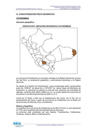 “ESTUDIO DE CALIDAD DE FUENTES UTILIZADAS PARA
CONSUMO HUMANO POR CONTAMINACIÓN POR
ORGANIZACIÓN PANAMERICANA DE LA SALUD USO DOMÉSTICO Y AGROQUÍMICOS”
“Juntos Preservamos el Medio Ambiente”
IV. CARACTERIZACIÓN FÍSICO GEOGRÁFICO
COTABAMBAS
Ubicación geográfica:
GRAFICO N°
01: UBICACIÓN GEOGRAFICA COTABAMBAS
La provincia de Cotabamba se encuentra ubicada en la Región Natural de la sierra
Sur del Perú, su localización geográfica y administrativa pertenece a la Región
Apurímac.
Su capital es el distrito de Tambobamba, cuyas coordenadas están comprendidos
entre los 13°
58’40’’ de latitud Sur y 76°
10’30’’ de latitud Oeste del Meridiano de
Greenwich; su ubicación en relación al nivel del mar, presenta una diversidad de
altitudes, oscilando entre 2600 a 4800 m.s.n.m. La ciudad capital de la provincia se
encuentra a una altitud aproximada de 3200 m.s.n.m.
Limita por el Norte y Este con el departamento del Cusco, por el Sur con el
departamento del Cusco y parte de la provincia de Antabamba, por el Oeste con
las provincias de Abancay, Grau y Antabamba.
Relieve y Superficie
La superficie de la provincia de Cotabamba es de 2612.73 km2, la cual representa
el 12.5% de la superficie total del departamento de Apurímac.
La provincia está constituida por seis distritos: Tambobamba, Cotabambas,
Coyllurqui, Haquira, Mara y Chalhuahuacho.
 