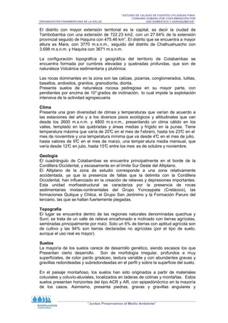 “ESTUDIO DE CALIDAD DE FUENTES UTILIZADAS PARA
CONSUMO HUMANO POR CONTAMINACIÓN POR
ORGANIZACIÓN PANAMERICANA DE LA SALUD USO DOMÉSTICO Y AGROQUÍMICOS”
“Juntos Preservamos el Medio Ambiente”
El distrito con mayor extensión territorial es la capital, es decir la ciudad de
Tambobamba con una extensión de 722.23 km2, con un 27.64% de la extensión
provincial seguido de Haquira con 475.46 km”. El distrito que se encuentra a mayor
altura es Mara, con 3770 m.s.n.m., seguido del distrito de Chalhuahuacho con
3.698 m.s.n.m. y Haquira con 3671 m.s.n.m.
La configuración topográfica y geográfica del territorio de Cotabambas se
encuentra formada por cumbres elevadas y quebradas profundas, que son de
naturaleza Volcánica sedimentaria y plutónica.
Las rocas dominantes en la zona son las calizas, pizarras, conglomerados, lutitas,
basaltos, andositos, granitos, granodiorita, diorita.
Presenta suelos de naturaleza rocosa pedregosa en su mayor parte, con
pendientes por encima de 10° grados de inclinación, lo cual impide la explotación
intensiva de la actividad agropecuaria.
Clima
Presenta una gran diversidad de climas y temperaturas que varían de acuerdo a
las estaciones del año y a los diversos pisos ecológicos y altitudinales que van
desde los 2600 m.s.n.m. y 4800 m.s.n.m., presentando un clima cálido en los
valles, templado en las quebradas y áreas medias y frígido en la punas. Tiene
temperatura máxima que varía de 20°
C en el mes de f ebrero, hasta los 23°
C en el
mes de noviembre y una temperatura mínima que va desde 4°
C en el mes de julio,
hasta valores de 9°
C en el mes de marzo, una temper atura media mensual, que
varía desde 12°
C en julio, hasta 15°
C entre los mes es de octubre y noviembre.
Geología
El cuadrángulo de Cotabambas se encuentra principalmente en el borde de la
Cordillera Occidental, y escasamente en el límite Sur Oeste del Altiplano.
El Altiplano de la zona de estudio corresponde a una zona relativamente
accidentada, ya que la presencia de fallas que la delimita con la Cordillera
Occidental, han influenciado en la creación de relieves y depresiones importantes.
Esta unidad morfoestructural se caracteriza por la presencia de rocas
sedimentarias mixtas-continentales del Grupo Yuncaypata (Cretácico), las
formaciones Quilque y Chilca, el Grupo San Jerónimo y la Formación Paruro del
terciario, las que se hallan fuertemente plegadas.
Topografía
El lugar se encuentra dentro de las regiones naturales denominadas quechua y
Suní; se trata de un valle de relieve encañonado e inclinado con tierras agrícolas,
sembradas principalmente por maíz. Solo un 6% de tierras con aptitud agrícola son
de cultivo y las 94% son tierras declaradas no agrícolas (por el tipo de suelo,
aunque el uso real es mayor).
Suelos
La mayoría de los suelos carece de desarrollo genético, siendo escasos los que
Presentan cierto desarrollo. Son de morfología irregular, profundos a muy
superficiales, de color pardo grisáceo, textura variable y con abundantes gravas y
gravillas redondeadas y subredondeadas en el perfil y sobre la superficie del suelo.
En el paisaje montañoso, los suelos han sido originados a partir de materiales
coluviales y coluvio-aluviales, localizados en laderas de colinas y montañas. Estos
suelos presentan horizontes del tipo ACR y AR, con epipedónócrico en la mayoría
de los casos. Asimismo, presenta piedras, gravas y gravillas angulares y
 