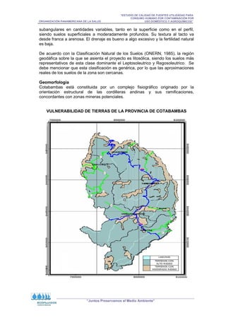 “ESTUDIO DE CALIDAD DE FUENTES UTILIZADAS PARA
CONSUMO HUMANO POR CONTAMINACIÓN POR
ORGANIZACIÓN PANAMERICANA DE LA SALUD USO DOMÉSTICO Y AGROQUÍMICOS”
“Juntos Preservamos el Medio Ambiente”
subangulares en cantidades variables, tanto en la superficie como en el perfil,
siendo suelos superficiales a moderadamente profundos. Su textura al tacto va
desde franca a arenosa. El drenaje es bueno a algo excesivo y la fertilidad natural
es baja.
De acuerdo con la Clasificación Natural de los Suelos (ONERN, 1985), la región
geodáfica sobre la que se asienta el proyecto es litosólica, siendo los suelos más
representativos de esta clase dominante el Leptosoleutrico y Regosoleutrico. Se
debe mencionar que esta clasificación es genérica, por lo que las aproximaciones
reales de los suelos de la zona son cercanas.
Geomorfología
Cotabambas está constituida por un complejo fisiográfico originado por la
orientación estructural de las cordilleras andinas y sus ramificaciones,
concordantes con zonas mineras potenciales.
VULNERABILIDAD DE TIERRAS DE LA PROVINCIA DE COTABAMBAS
 