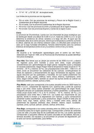 “ESTUDIO DE CALIDAD DE FUENTES UTILIZADAS PARA
CONSUMO HUMANO POR CONTAMINACIÓN POR
ORGANIZACIÓN PANAMERICANA DE LA SALUD USO DOMÉSTICO Y AGROQUÍMICOS”
“Juntos Preservamos el Medio Ambiente”
• 71º 41` 18`` y 72º 08` 05`` de longitud oeste
Los límites de la provincia son los siguientes:
• Por el norte: Con las provincias de acomayo y Paruro de la Región Cusco y
Cotabambas de la Región Apurimac
• Por el oeste: Con la provincia Cotabambas de la Región Apurimac
• Por el sur: Con las provincias la Unión y Condesuyos de la región Arequipa
• Por el este: Con las provincias Espinar y Canas de la región Cusco
Clima
La provincia de Chumbivilcas, cuenta con una diversidad de pisos ecológicos que
se distribuyen desde una altitud de 5,438 m.s.n.m. hasta los 2,550 m.s.n.m. la que
determina la existencia de climas variados a lo largo del año. Al igual que las
localidades altas de la sierra peruana, disminuye la temperatura conforme aumente
la altitud, además de una intensa radiación solar y la dificultad para conservar el
calor por la baja humedad atmosférica, factores determinantes para los cambios
drásticos de temperatura entre el sol y la sombra o entre el día y la noche.
RELIEVE
De acuerdo a la “zonificación agroecológica para el centro sur del Perú”,
elaborado por Tapia en 1994, en la Provincia de Chumbivilcas se puede identificar
tres pisos ecológicos:
Piso Alto: Son tierras que se ubican por encima de los 4000 m.s.n.m. y abarca
las regiones puna semi húmeda y puna semi árida, cuyas principales
características son: geomorfología de origen glaciar, topografía suave y ondulada
en escasas extensiones. Según Pulgar Vidal la temperatura media anual es 0.7 ºC
(mínima: - 25 ºC y máxima: 22 ºC), con precipitaciones entre 500 – 1350 m.m. en
estas zonas se encuentran las cabeceras de las cuencas, constituyéndose en
áreas de captación y almacenamiento de agua, formándose las lagunas, cuyas
aguas discurren por las quebradas y manantes. En sus suelos predominan los
pajonales, el ichu, qeuña, chillihua, berro, totora, tintanca, huamanpina, entre
otros. Según CICDA (1987), también se ubican los laymes donde se cultivan los
tubérculos andinos, cebada, quinua y haba.
Piso Medio: este piso corresponde a los suelos ubicados entre los 3000 hasta los
4000 m.s.n.m., comprende las regiones suni, quechua alta y parte de quechua
baja o sub árida. Estos suelos presentan una geomorfología de origen fluvial,
topografía abrupta con quebradas estrechas y fuertes pendientes. La temperatura
media anual oscila entre 7 ºC a 16 ºC (mínima: - 16 ºC, máxima: 29 ºC), y la
precipitación varía entre 450 a 1000 m.m. sus suelos son mayormente de uso
agícola, donde la erosión y la degradación son notorias, y como consecuencia
presentan suelos superficiales y poco productivos. Según CICDA en este piso se
cultiva maíz, trigo, habas, quinua, tarhui y frutales entre otros; admas allí
predominan las especies arbóreas: aliso, lambran, retama, capulí, eucaliptos,
cipreses, pinos, quinual, qishuar, cantuta, cachua, entre otras.
Piso Bajo: corresponde a los suelos ubicados entre los 2550 y los 3000 m.s.n.m.
y presenta suelos de la región quechua baja. Corresponden a tierras de vertientes
y piso de valle y la parte baja de las quebradas de los ríos. Los suelos agrícolas
corresponden a pequeños rellenos de suelos coluviales en las laderas, llanuras y
terrazas aluviales, son escasos y se encuentran en proceso de degradación, por
lo tanto son tierras superficiales, poco fértiles.
 