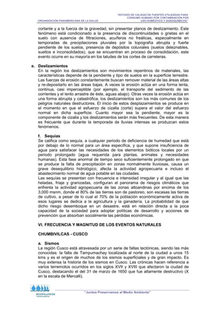 “ESTUDIO DE CALIDAD DE FUENTES UTILIZADAS PARA
CONSUMO HUMANO POR CONTAMINACIÓN POR
ORGANIZACIÓN PANAMERICANA DE LA SALUD USO DOMÉSTICO Y AGROQUÍMICOS”
“Juntos Preservamos el Medio Ambiente”
cortante y a la fuerza de la gravedad, sin presentar planos de deslizamiento. Este
fenómeno está condicionado a la presencia de discontinuidades o grietas en el
suelo con ausencia de filtraciones, acuíferos no freáticas, especialmente en
temporadas de precipitaciones pluviales por la topografía abrupta y fuerte
pendiente de los suelos, presencia de depósitos coluviales (suelos deleznables,
sueltos e inconsolidados), que se encuentran en proceso de consolidación, este
evento ocurre en su mayoría en los taludes de los cortes de carreteras.
e. Deslizamientos
En la región los deslizamientos son movimientos repentinos de materiales, las
características depende de la pendiente y tipo de suelos en la superficie terrestre.
Las fuerzas de erosión constantemente buscan remover material de las áreas altas
y re-depositarlo en las áreas bajas. A veces la erosión actúa en una forma lenta,
continua, casi imperceptible (por ejemplo, el transporte del sedimento de las
corrientes y el lento arrastre de éste, aguas abajo). Otras veces la erosión actúa en
una forma abrupta y catastrófica, los deslizamientos son los más comunes de los
peligros naturales destructores. El inicio de estos desplazamientos se produce en
el momento en que el esfuerzo de cizalla (corte) supera el valor del esfuerzo
normal en dicha superficie. Cuanto mayor sea la pendiente, mayor es la
componente de cizalla y los deslizamientos serán más frecuentes. De esta manera
es frecuente que durante la temporada de lluvias intensas se produzcan estos
fenómenos.
f. Sequías
Se califica como sequía, a cualquier periodo de deficiencia de humedad que está
por debajo de lo normal para un área específica, y que supone insuficiencia de
agua para satisfacer las necesidades de los elementos bióticos locales por un
periodo prolongado (agua requerida para plantas, animales y necesidades
humanas). Esta fase anormal de tiempo seco suficientemente prolongado en que
se produce la falta de precipitación en zonas normalmente lluviosas, causa un
grave desequilibrio hidrológico, afecta la actividad agropecuaria e incluso el
abastecimiento normal de agua potable en las ciudades.
Las sequías se presentan con frecuencia e intensidad irregular y al igual que las
heladas, friaje y granizadas, configuran el panorama de riesgos climáticos que
enfrenta la actividad agropecuaria de las zonas altoandinas por encima de los
3,000 msnm, donde el 80% de las tierras son de pastoreo, son escasas las tierras
de cultivo, a pesar de lo cual el 70% de la población económicamente activa de
esos lugares se dedica a la agricultura y la ganadería. La probabilidad de que
dicho riesgo desemboque en un desastre, está en relación directa a la poca
capacidad de la sociedad para adoptar políticas de desarrollo y acciones de
prevención que absorban socialmente las pérdidas económicas.
VI. FRECUENCIA Y MAGNITUD DE LOS EVENTOS NATURALES
CHUMBIVILCAS - CUSCO
a. Sismos
La región Cusco está atravesada por un serie de fallas tectónicas, siendo las más
conocidas: la falla de Tampumachay localizada al norte de la ciudad a unos 15
kms y es el origen de muchos de los sismos superficiales y de gran impacto. Es
muy extensa la historia de los sismos en Cusco. Las crónicas hacen referencia a
varios terremotos ocurridos en los siglos XVII y XVIII que afectaron la ciudad de
Cusco, destacando el del 31 de marzo de 1650 que fue altamente destructivo (X
en la escala de Mercalli).
 