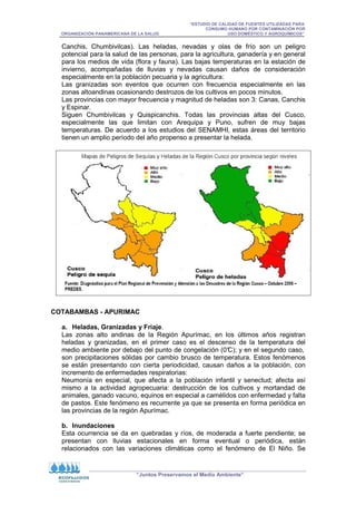 “ESTUDIO DE CALIDAD DE FUENTES UTILIZADAS PARA
CONSUMO HUMANO POR CONTAMINACIÓN POR
ORGANIZACIÓN PANAMERICANA DE LA SALUD USO DOMÉSTICO Y AGROQUÍMICOS”
“Juntos Preservamos el Medio Ambiente”
Canchis, Chumbivilcas). Las heladas, nevadas y olas de frío son un peligro
potencial para la salud de las personas, para la agricultura, ganadería y en general
para los medios de vida (flora y fauna). Las bajas temperaturas en la estación de
invierno, acompañadas de lluvias y nevadas causan daños de consideración
especialmente en la población pecuaria y la agricultura:
Las granizadas son eventos que ocurren con frecuencia especialmente en las
zonas altoandinas ocasionando destrozos de los cultivos en pocos minutos.
Las provincias con mayor frecuencia y magnitud de heladas son 3: Canas, Canchis
y Espinar.
Siguen Chumbivilcas y Quispicanchis. Todas las provincias altas del Cusco,
especialmente las que limitan con Arequipa y Puno, sufren de muy bajas
temperaturas. De acuerdo a los estudios del SENAMHI, estas áreas del territorio
tienen un amplio período del año propenso a presentar la helada.
COTABAMBAS - APURIMAC
a. Heladas, Granizadas y Friaje.
Las zonas alto andinas de la Región Apurímac, en los últimos años registran
heladas y granizadas, en el primer caso es el descenso de la temperatura del
medio ambiente por debajo del punto de congelación (0°
C); y en el segundo caso,
son precipitaciones sólidas por cambio brusco de temperatura. Estos fenómenos
se están presentando con cierta periodicidad, causan daños a la población, con
incremento de enfermedades respiratorias:
Neumonía en especial, que afecta a la población infantil y senectud; afecta así
mismo a la actividad agropecuaria: destrucción de los cultivos y mortandad de
animales, ganado vacuno, equinos en especial a camélidos con enfermedad y falta
de pastos. Este fenómeno es recurrente ya que se presenta en forma periódica en
las provincias de la región Apurímac.
b. Inundaciones
Esta ocurrencia se da en quebradas y ríos, de moderada a fuerte pendiente; se
presentan con lluvias estacionales en forma eventual o periódica, están
relacionados con las variaciones climáticas como el fenómeno de El Niño. Se
 