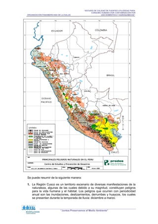 “ESTUDIO DE CALIDAD DE FUENTES UTILIZADAS PARA
CONSUMO HUMANO POR CONTAMINACIÓN POR
ORGANIZACIÓN PANAMERICANA DE LA SALUD USO DOMÉSTICO Y AGROQUÍMICOS”
“Juntos Preservamos el Medio Ambiente”
Se puede resumir de la siguiente manera:
1. La Región Cusco es un territorio escenario de diversas manifestaciones de la
naturaleza, algunas de las cuales debido a su magnitud, constituyen peligros
para la vida humana y el hábitat. Los peligros que ocurren con periodicidad
anual son las inundaciones, deslizamientos, derrumbes y huaycos, los cuales
se presentan durante la temporada de lluvia: diciembre a marzo.
 