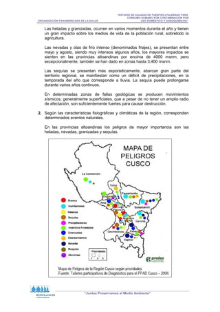 “ESTUDIO DE CALIDAD DE FUENTES UTILIZADAS PARA
CONSUMO HUMANO POR CONTAMINACIÓN POR
ORGANIZACIÓN PANAMERICANA DE LA SALUD USO DOMÉSTICO Y AGROQUÍMICOS”
“Juntos Preservamos el Medio Ambiente”
Las heladas y granizadas, ocurren en varios momentos durante el año y tienen
un gran impacto sobre los medios de vida de la población rural, sobretodo la
agricultura.
Las nevadas y olas de frío intenso (denominados friajes), se presentan entre
mayo y agosto, siendo muy intensos algunos años, los mayores impactos se
sienten en las provincias altoandinas por encima de 4000 msnm, pero
excepcionalmente, también se han dado en zonas hasta 3,400 msnm.
Las sequías se presentan más esporádicamente, abarcan gran parte del
territorio regional, se manifiestan como un déficit de precipitaciones, en la
temporada del año que corresponde a lluvia. La sequía puede prolongarse
durante varios años continuos.
En determinadas zonas de fallas geológicas se producen movimientos
sísmicos, generalmente superficiales, que a pesar de no tener un amplio radio
de afectación, son suficientemente fuertes para causar destrucción.
2. Según las características fisiográficas y climáticas de la región, corresponden
determinados eventos naturales.
En las provincias altoandinas los peligros de mayor importancia son las
heladas, nevadas, granizadas y sequías.
 