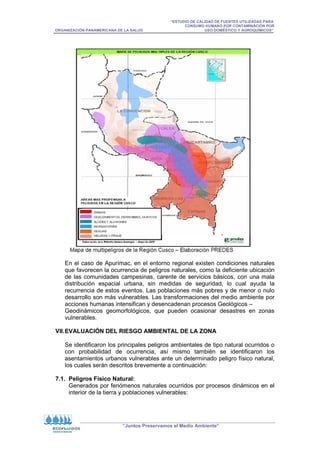 “ESTUDIO DE CALIDAD DE FUENTES UTILIZADAS PARA
CONSUMO HUMANO POR CONTAMINACIÓN POR
ORGANIZACIÓN PANAMERICANA DE LA SALUD USO DOMÉSTICO Y AGROQUÍMICOS”
“Juntos Preservamos el Medio Ambiente”
En el caso de Apurímac, en el entorno regional existen condiciones naturales
que favorecen la ocurrencia de peligros naturales, como la deficiente ubicación
de las comunidades campesinas, carente de servicios básicos, con una mala
distribución espacial urbana, sin medidas de seguridad, lo cual ayuda la
recurrencia de estos eventos. Las poblaciones más pobres y de menor o nulo
desarrollo son más vulnerables. Las transformaciones del medio ambiente por
acciones humanas intensifican y desencadenan procesos Geológicos –
Geodinámicos geomorfológicos, que pueden ocasionar desastres en zonas
vulnerables.
VII.EVALUACIÓN DEL RIESGO AMBIENTAL DE LA ZONA
Se identificaron los principales peligros ambientales de tipo natural ocurridos o
con probabilidad de ocurrencia, así mismo también se identificaron los
asentamientos urbanos vulnerables ante un determinado peligro físico natural,
los cuales serán descritos brevemente a continuación:
7.1. Peligros Físico Natural:
Generados por fenómenos naturales ocurridos por procesos dinámicos en el
interior de la tierra y poblaciones vulnerables:
 