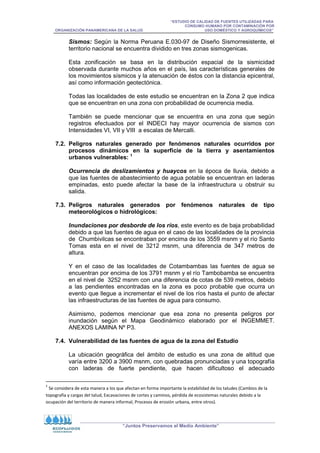 “ESTUDIO DE CALIDAD DE FUENTES UTILIZADAS PARA
CONSUMO HUMANO POR CONTAMINACIÓN POR
ORGANIZACIÓN PANAMERICANA DE LA SALUD USO DOMÉSTICO Y AGROQUÍMICOS”
“Juntos Preservamos el Medio Ambiente”
Sismos: Según la Norma Peruana E.030-97 de Diseño Sismorresistente, el
territorio nacional se encuentra dividido en tres zonas sismogenicas.
Esta zonificación se basa en la distribución espacial de la sismicidad
observada durante muchos años en el país, las características generales de
los movimientos sísmicos y la atenuación de éstos con la distancia epicentral,
así como información geotectónica.
Todas las localidades de este estudio se encuentran en la Zona 2 que indica
que se encuentran en una zona con probabilidad de ocurrencia media.
También se puede mencionar que se encuentra en una zona que según
registros efectuados por el INDECI hay mayor ocurrencia de sismos con
Intensidades VI, VII y VIII a escalas de Mercalli.
7.2. Peligros naturales generado por fenómenos naturales ocurridos por
procesos dinámicos en la superficie de la tierra y asentamientos
urbanos vulnerables: 1
Ocurrencia de deslizamientos y huaycos en la época de lluvia, debido a
que las fuentes de abastecimiento de agua potable se encuentran en laderas
empinadas, esto puede afectar la base de la infraestructura u obstruir su
salida.
7.3. Peligros naturales generados por fenómenos naturales de tipo
meteorológicos o hidrológicos:
Inundaciones por desborde de los ríos, este evento es de baja probabilidad
debido a que las fuentes de agua en el caso de las localidades de la provincia
de Chumbivilcas se encontraban por encima de los 3559 msnm y el río Santo
Tomas esta en el nivel de 3212 msnm, una diferencia de 347 metros de
altura.
Y en el caso de las localidades de Cotambambas las fuentes de agua se
encuentran por encima de los 3791 msnm y el río Tambobamba se encuentra
en el nivel de 3252 msnm con una diferencia de cotas de 539 metros, debido
a las pendientes encontradas en la zona es poco probable que ocurra un
evento que llegue a incrementar el nivel de los ríos hasta el punto de afectar
las infraestructuras de las fuentes de agua para consumo.
Asimismo, podemos mencionar que esa zona no presenta peligros por
inundación según el Mapa Geodinámico elaborado por el INGEMMET.
ANEXOS LAMINA Nº P3.
7.4. Vulnerabilidad de las fuentes de agua de la zona del Estudio
La ubicación geográfica del ámbito de estudio es una zona de altitud que
varía entre 3200 a 3900 msnm, con quebradas pronunciadas y una topografía
con laderas de fuerte pendiente, que hacen dificultoso el adecuado
1
Se considera de esta manera a los que afectan en forma importante la estabilidad de los taludes (Cambios de la
topografía y cargas del talud, Excavaciones de cortes y caminos, pérdida de ecosistemas naturales debido a la
ocupación del territorio de manera informal, Procesos de erosión urbana, entre otros).
 