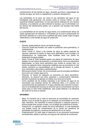 “ESTUDIO DE CALIDAD DE FUENTES UTILIZADAS PARA
CONSUMO HUMANO POR CONTAMINACIÓN POR
ORGANIZACIÓN PANAMERICANA DE LA SALUD USO DOMÉSTICO Y AGROQUÍMICOS”
“Juntos Preservamos el Medio Ambiente”
mantenimiento de las fuentes de agua, situación que lleva a desproteger las
fuentes de agua, por tanto su degradación y posterior desaparición.
Las actividades en la zona, así como el uso doméstico del agua en las
localidades está generando una presión sobre el recurso hídrico, no sólo
superficial también subterráneo, el cual está siendo realizado de una manera
extractiva, y la población ya está sintiendo la escasez, que incrementado con
los efectos del calentamiento global, van a generar una escasez más fuerte
del recurso.
La vulnerabilidad de las fuentes de agua frente a la contaminación difusa de
origen agropecuario se relaciona a la facilidad con la cual el contaminante de
tipo fecal, aplicado en o cerca de la superficie del suelo, puede migrar al agua
subterránea ó a las fuentes de agua sin protección.
CUSCO
- Quiñota: existe pastoreo cerca a la fuente de agua.
- Llusco B: Existe tres fuentes, los cuales no presentan cerco perimétrico, ni
mantenimiento.
- Santo Tomas A: Cerca a las fuentes de agua se realiza pastoreo de
vacunos; asimismo la fuente no tiene cerco perimétrico que lo proteja y la
infraestructura es inadecuada. Esta localidad tiene una planta de
tratamiento de agua potable.
- Santo Tomas B: Esta localidad posee una planta de tratamiento de agua
potable, la cual carece de operación y mantenimiento, tiene sus estructuras
deterioradas, no tiene cerco perimétrico que impida su acceso libre. La
fuente de captación tiene compuertas metálicas que se encuentran en mal
estado, asimismo su inaccesibilidad, por lo abrupto del terreno, lo vuelve
muy vulnerable a derrumbes y deslizamientos.
- Microcuenca Santo Tomás: Se ha encontrado que los animales domésticos
de la zona van a beber agua al río.
- Huisuray: La fuente de captación se encuentra sin cerco perimétrico.
Asimismo, se observó que tiene operación y mantenimiento deficiente,
también el pastoreo de ganado se realiza muy cerca de la fuente.
- Como resultado de los análisis realizados a las fuentes de agua se ha
encontrado que presenta valores de coliformes altos y no cuentan con
concentraciones de pesticidas en el agua utilizada para consumo humano,
solo en la localidad de Huisuray se encontró que la concentración de hierro
sobre pasa al valor límite establecido, esto puede deberse a la influencia
del suelo en la zona en estudio.
APURIMAC
- Mara: Al momento de la visita el reservorio se encontraba sin operación
debido a que el caudal de agua en la captación se encontraba en un nivel
bajo. Asimismo, los manantes no tienen protección y cualquier persona o
animal puede tener acceso a estos, con el peligro de contaminar la fuente.
- Huaquira B: La captación carece de cerco perimétrico, lo cual representa
una posible causa de contaminación de la fuente por presencia de
actividades de pastoreo y ausencia de desinfección en la misma.
- Chalhuahuacho: En este lugar el reservorio no se encuentra funcionando
correctamente, debido a que hay una fuga por las tuberías de conducción.
 