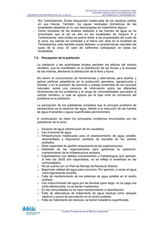 “ESTUDIO DE CALIDAD DE FUENTES UTILIZADAS PARA
CONSUMO HUMANO POR CONTAMINACIÓN POR
ORGANIZACIÓN PANAMERICANA DE LA SALUD USO DOMÉSTICO Y AGROQUÍMICOS”
“Juntos Preservamos el Medio Ambiente”
- Río Tambobamba: Existe disposición inadecuada de los residuos sólidos
en sus riberas. También, las aguas residuales domésticas de las
localidades aledañas al río, son descargadas sin tratamiento alguno.
- Como resultado de los análisis realizado a las fuentes de agua se ha
encontrado que el pH es alto en las localidades de Haquira A y
Tambobamba, esta acidez se podría deber a las propiedades del suelo de
la zona, los valores de turbiedad y el hierro son altos en la localidad de
Tambobamba, esto también puede deberse a características naturales del
suelo de la zona. El valor de coliformes sobrepasan en todas las
localidades.
7.5. Percepción de la población
La población y las autoridades locales perciben los efectos del cambio
climático, que se manifiestan en la distribución de las lluvias y la escasez
de las mismas, afectando la distribución de la flora y fauna.
No tienen el conocimiento de herramientas y alternativas para diseñar y
aplicar políticas adaptativas en la producción ganadera, agropecuaria y
forestal; y en la provisión de servicios y manejo sostenible de los recursos
naturales, existe una carencia de información sobre las diferentes
dimensiones de los problemas y el rango de vulnerabilidades asociados al
cambio climático, lo cual se agrava por el bajo nivel de conciencia del
problema en la población.
La percepción de los pobladores considera que el principal problema de
saneamiento es la carencia del agua, debido a la reducción de las fuentes
de agua (manantes y aguas superficiales permanentes).
A continuación se listan los principales problemas enumerados por los
pobladores de la zona:
o Escasez de agua (disminución de los caudales).
o Uso irracional de agua.
o Infraestructura inadecuada para el abastecimiento de agua potable,
alcantarillado y disposición sanitaria de excretas en los centros
poblados.
o Débil capacidad de gestión empresarial de las organizaciones.
o Debilidad de las organizaciones para garantizar la operación,
mantenimiento de la infraestructura sanitaria.
o Capacitadores con débiles conocimientos y metodologías (por ejemplo,
si bien las JASS son capacitadas, no se refleja lo enseñado en las
comunidades).
o No se cuenta con un Plan de Manejo de Residuos Sólidos
o Baja/mala calidad del agua para consumo. Por ejemplo, a veces el agua
viene ligeramente amarilla.
o Falta de mantenimiento de los sistemas de agua potable en el centro
poblado.
o Uso indiscriminado del agua por las familias (para riego, no se paga una
tarifa diferenciada, no se tienen medidores).
o En las comunidades no se hace mantenimiento ni desinfección.
o Falta de alternativas de tratamiento de agua residual como tanques
sépticos y pozos de percolación en el centro poblado.
o Falta de tratamiento de residuos, se tienen botaderos superficiales.
 