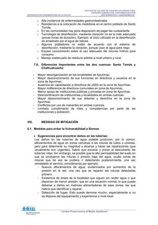 “ESTUDIO DE CALIDAD DE FUENTES UTILIZADAS PARA
CONSUMO HUMANO POR CONTAMINACIÓN POR
ORGANIZACIÓN PANAMERICANA DE LA SALUD USO DOMÉSTICO Y AGROQUÍMICOS”
“Juntos Preservamos el Medio Ambiente”
o Alta incidencia de enfermedades gastrointestinales
o Resistencia a la colocación de medidores en el centro poblado de Santo
Tomás.
o En las comunidades hay poca disposición de pagar las cuotas/tarifa.
o Tecnología de desinfección, mediante cloración no es la más adecuada
(pocas horas de duración). Ejemplo: el cloro utilizado en la desinfección
es arrastrado por el agua de rebose.
o Algunos pobladores no están de acuerdo con el sistema de
desinfección, mediante la cloración, porque usan el agua para riego.
o Escaso conocimiento sobre el uso adecuado del recurso hídrico para
consumo.
o Manejo inadecuado de residuos sólidos a nivel urbano y rural.
7.6. Diferencias Importantes entre las dos cuencas: Santo Tomás y
Chalhuahuacho
- Mayor desorganización en las localidades de Apurímac.
- Mayor desconocimiento de sus funciones en directivos y usuarios en la
zona de Apurímac.
- Ausencia de capacitación a directivos de JASS en la zona de Apurímac.
- Mayor indiferencia de directivos comunales en zona de Apurímac.
- Menor apoyo de instituciones públicas y privadas en zona de Apurímac.
- Descoordinación de instituciones y localidades en ambas cuencas.
- Mayor desconocimiento de sus deberes y derechos en la zona de
Apurímac.
- Conflictos por uso de manantes en ambas cuencas.
- Limitado cumplimiento de roles y competencias por parte de las
instituciones y población.
VIII. MEDIDAS DE MITIGACIÓN
8.1. Medidas para evitar la Vulnerabilidad a Sismos
• Sugerencias para encontrar daños en las tuberías:
Los daños en las tuberías de agua potable producen, por lo común,
afloramientos de agua en zonas cercanas a las roturas de tubos o uniones,
pero para determinar su magnitud y alcance y hacer las reparaciones (que
usualmente son urgentes), habrá que excavar y poner al descubierto las
tuberías rotas. Sin embargo, es posible que la alta permeabilidad del suelo en
que se produjeron las roturas o presión baja del agua, oculte zonas de
roturas que tal vez se pudiera ir detectando posteriormente, una vez
reinstalado el servicio, considerando por ejemplo:
- Nuevos afloramientos de agua, evidenciados por aumentos de la
presión en la red, una vez que se reparen las roturas detectadas
primero.
- Existencia de áreas de la localidad que siguen sin recibir agua o que
disponen de menor presión, que en una situación normal, lo que puede
deberse a daños en matrices alimentadoras de esas zonas, las que
habría que identificar y reparar;
- Detección de fugas. Esto puede demorar mucho, especialmente si no
se dispone del equipamiento y experiencia a nivel local.
 