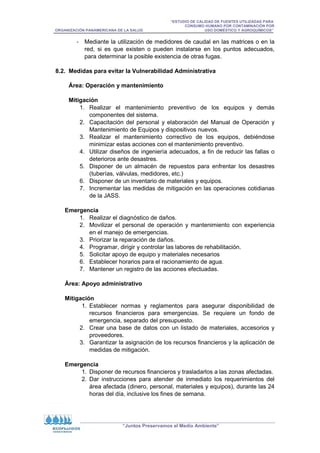 “ESTUDIO DE CALIDAD DE FUENTES UTILIZADAS PARA
CONSUMO HUMANO POR CONTAMINACIÓN POR
ORGANIZACIÓN PANAMERICANA DE LA SALUD USO DOMÉSTICO Y AGROQUÍMICOS”
“Juntos Preservamos el Medio Ambiente”
- Mediante la utilización de medidores de caudal en las matrices o en la
red, si es que existen o pueden instalarse en los puntos adecuados,
para determinar la posible existencia de otras fugas.
8.2. Medidas para evitar la Vulnerabilidad Administrativa
Área: Operación y mantenimiento
Mitigación
1. Realizar el mantenimiento preventivo de los equipos y demás
componentes del sistema.
2. Capacitación del personal y elaboración del Manual de Operación y
Mantenimiento de Equipos y dispositivos nuevos.
3. Realizar el mantenimiento correctivo de los equipos, debiéndose
minimizar estas acciones con el mantenimiento preventivo.
4. Utilizar diseños de ingeniería adecuados, a fin de reducir las fallas o
deterioros ante desastres.
5. Disponer de un almacén de repuestos para enfrentar los desastres
(tuberías, válvulas, medidores, etc.)
6. Disponer de un inventario de materiales y equipos.
7. Incrementar las medidas de mitigación en las operaciones cotidianas
de la JASS.
Emergencia
1. Realizar el diagnóstico de daños.
2. Movilizar el personal de operación y mantenimiento con experiencia
en el manejo de emergencias.
3. Priorizar la reparación de daños.
4. Programar, dirigir y controlar las labores de rehabilitación.
5. Solicitar apoyo de equipo y materiales necesarios
6. Establecer horarios para el racionamiento de agua.
7. Mantener un registro de las acciones efectuadas.
Área: Apoyo administrativo
Mitigación
1. Establecer normas y reglamentos para asegurar disponibilidad de
recursos financieros para emergencias. Se requiere un fondo de
emergencia, separado del presupuesto.
2. Crear una base de datos con un listado de materiales, accesorios y
proveedores.
3. Garantizar la asignación de los recursos financieros y la aplicación de
medidas de mitigación.
Emergencia
1. Disponer de recursos financieros y trasladarlos a las zonas afectadas.
2. Dar instrucciones para atender de inmediato los requerimientos del
área afectada (dinero, personal, materiales y equipos), durante las 24
horas del día, inclusive los fines de semana.
 