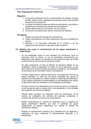 “ESTUDIO DE CALIDAD DE FUENTES UTILIZADAS PARA
CONSUMO HUMANO POR CONTAMINACIÓN POR
ORGANIZACIÓN PANAMERICANA DE LA SALUD USO DOMÉSTICO Y AGROQUÍMICOS”
“Juntos Preservamos el Medio Ambiente”
Área: Organización institucional
Mitigación
1. El personal profesional técnico y administrativo del sistema de agua
potable, deberá recibir capacitación permanente sobre cómo afrontar
situaciones de emergencia.
2. Se deben de realizar pruebas de eficiencia (simulacros), para medir la
capacidad de respuesta ante situaciones de emergencia.
3. Existen deficiencias de comunicación con los usuarios.
4. Se requiere una política para atender situaciones de desastre.
Emergencia
1. Instalar los centros de emergencia y operaciones.
2. Lograr coordinaciones con otras instituciones, técnicos y entidades de
socorro.
3. Mantener a la comunidad informada de lo ocurrido y de las
operaciones que se lleven a cabo para resistir el servicio.
8.3. Medidas para evitar la contaminación de las aguas superficiales y
subterráneas
- En las localidades donde se han realizado los monitoreos, tanto en
Apurímac como en Cusco, no se ha encontrado contaminación por
plaguicidas, esto debido a la ubicación de las fuentes de agua, las cuales
se encuentran por encima de los campos de cultivo.
- Se debe implementar un Plan de Manejo de Residuos Sólidos en las
localidades, donde la disposición de estos no sea la adecuada, ya que
gran parte de los residuos sólidos que genera la población, son dispuestos
en las riberas de los ríos Santo Tomás y Tambobamba.
- Se debe implementar un sistema tratamiento y de disposición final de las
aguas residuales, en vista que las aguas residuales que genera la
población son derivadas al río Santo Tomás sin ningún tipo de tratamiento,
lo que origina la aparición de enfermedades en los pobladores que utilizan
el agua del río para uso doméstico o como bebedero de animales.
- Construir cercos en los alrededores de las fuentes de agua y su captación,
de tal manera de evitar el acceso libre a los pobladores y a los animales
que pastorean por las zonas aledañas.
- Colocar tapas sanitarias con seguridad sobre las captaciones, de tal
manera de protegerlas del contacto de animales, pobladores e
inclemencias del clima y evitar así su contaminación.
- Deberá implementarse un sistema de tratamiento para la captación de
aguas superficiales. Mientras que para la captación de aguas
subterráneas, se deberá implementar y/o mejorar el sistema de
desinfección utilizada.
- Realizar el mantenimiento periódico de la infraestructura de captación y
reservorios de agua, verificando el funcionamiento adecuado y su
desinfección.
 