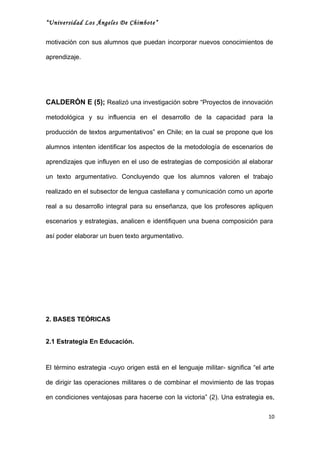 “Universidad Los Ángeles De Chimbote”


motivación con sus alumnos que puedan incorporar nuevos conocimientos de

aprendizaje.




CALDERÓN E (5); Realizó una investigación sobre “Proyectos de innovación

metodológica y su influencia en el desarrollo de la capacidad para la

producción de textos argumentativos” en Chile; en la cual se propone que los

alumnos intenten identificar los aspectos de la metodología de escenarios de

aprendizajes que influyen en el uso de estrategias de composición al elaborar

un texto argumentativo. Concluyendo que los alumnos valoren el trabajo

realizado en el subsector de lengua castellana y comunicación como un aporte

real a su desarrollo integral para su enseñanza, que los profesores apliquen

escenarios y estrategias, analicen e identifiquen una buena composición para

así poder elaborar un buen texto argumentativo.




2. BASES TEÓRICAS


2.1 Estrategia En Educación.



El término estrategia -cuyo origen está en el lenguaje militar- significa “el arte

de dirigir las operaciones militares o de combinar el movimiento de las tropas

en condiciones ventajosas para hacerse con la victoria” (2). Una estrategia es,

                                                                               10
 