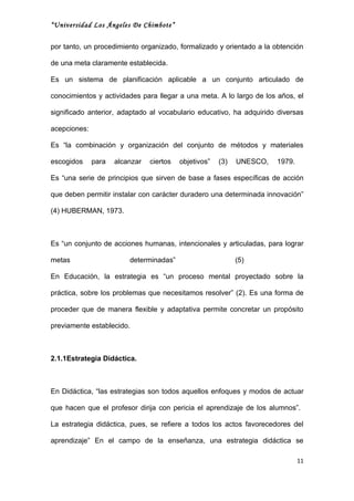 “Universidad Los Ángeles De Chimbote”


por tanto, un procedimiento organizado, formalizado y orientado a la obtención

de una meta claramente establecida.

Es un sistema de planificación aplicable a un conjunto articulado de

conocimientos y actividades para llegar a una meta. A lo largo de los años, el

significado anterior, adaptado al vocabulario educativo, ha adquirido diversas

acepciones:

Es “la combinación y organización del conjunto de métodos y materiales

escogidos     para   alcanzar   ciertos   objetivos”   (3)   UNESCO,   1979.

Es “una serie de principios que sirven de base a fases específicas de acción

que deben permitir instalar con carácter duradero una determinada innovación”

(4) HUBERMAN, 1973.



Es “un conjunto de acciones humanas, intencionales y articuladas, para lograr

metas                    determinadas”                       (5)

En Educación, la estrategia es “un proceso mental proyectado sobre la

práctica, sobre los problemas que necesitamos resolver” (2). Es una forma de

proceder que de manera flexible y adaptativa permite concretar un propósito

previamente establecido.



2.1.1Estrategia Didáctica.



En Didáctica, “las estrategias son todos aquellos enfoques y modos de actuar

que hacen que el profesor dirija con pericia el aprendizaje de los alumnos”.

La estrategia didáctica, pues, se refiere a todos los actos favorecedores del

aprendizaje” En el campo de la enseñanza, una estrategia didáctica se

                                                                               11
 