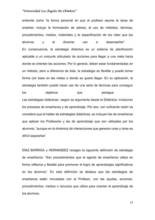 “Universidad Los Ángeles De Chimbote”


entiende como “la forma personal en que el profesor asume la tarea de

enseñar; incluye la formulación de planes; el uso de métodos, técnicas,

procedimientos, medios, materiales y la especificación de los roles que los

alumnos         y       el      docente         van   a     desempeñar”

En consecuencia, la estrategia didáctica es un sistema de planificación

aplicable a un conjunto articulado de acciones para llegar a una meta hacia

donde se orientan las acciones. Por lo general, deben estar fundamentadas en

un método, pero a diferencia de éste, la estrategia es flexible y puede tomar

forma con base en las metas a donde se quiere llegar. En su aplicación, la

estrategia también puede hacer uso de una serie de técnicas para conseguir

los                 objetivos             que             persigue

Las estrategias didácticas –según se argumenta desde la Didáctica- involucran

los procesos de enseñanza y de aprendizaje. Por eso, con suficiente razón se

considera que al hablar de estrategias didácticas, se incluyen las de enseñanza

que aplican los Profesores y las de aprendizaje que son utilizadas por los

alumnos; “aunque en la dinámica de interacciones que generan unas y otras es

difícil separarlas”



DÍAZ BARRIGA y HERNÁNDEZ recogen la siguiente definición de estrategia

de enseñanza: “Son procedimientos que el agente de enseñanza utiliza en

forma reflexiva y flexible para promover el logro de aprendizajes significativos

en los alumnos”. En esta definición se destaca que las estrategias de

enseñanza están vinculadas con el Profesor, con las ayudas, acciones,

procedimientos, medios o recursos que utiliza para orientar el aprendizaje de

los alumnos.

                                                                              12
 